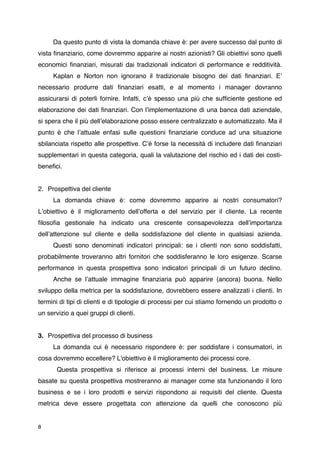 Da questo punto di vista la domanda chiave è: per avere successo dal punto di
vista ﬁnanziario, come dovremmo apparire ai nostri azionisti? Gli obiettivi sono quelli
economici ﬁnanziari, misurati dai tradizionali indicatori di performance e redditività.

    Kaplan e Norton non ignorano il tradizionale bisogno dei dati ﬁnanziari. Eʼ
necessario produrre dati ﬁnanziari esatti, e al momento i manager dovranno
assicurarsi di poterli fornire. Infatti, cʼè spesso una più che sufﬁciente gestione ed
elaborazione dei dati ﬁnanziari. Con lʼimplementazione di una banca dati aziendale,
si spera che il più dellʼelaborazione posso essere centralizzato e automatizzato. Ma il
punto è che lʼattuale enfasi sulle questioni ﬁnanziarie conduce ad una situazione
sbilanciata rispetto alle prospettive. Cʼè forse la necessità di includere dati ﬁnanziari
supplementari in questa categoria, quali la valutazione del rischio ed i dati dei costi-
beneﬁci.


2. Prospettiva del cliente

    La domanda chiave è: come dovremmo apparire ai nostri consumatori?
Lʼobiettivo è il miglioramento dellʼofferta e del servizio per il cliente. La recente
ﬁlosoﬁa gestionale ha indicato una crescente consapevolezza dellʼimportanza
dellʼattenzione sul cliente e della soddisfazione del cliente in qualsiasi azienda.

    Questi sono denominati indicatori principali: se i clienti non sono soddisfatti,
probabilmente troveranno altri fornitori che soddisferanno le loro esigenze. Scarse
performance in questa prospettiva sono indicatori principali di un futuro declino.

    Anche se lʼattuale immagine ﬁnanziaria può apparire (ancora) buona. Nello
sviluppo della metrica per la soddisfazione, dovrebbero essere analizzati i clienti. In
termini di tipi di clienti e di tipologie di processi per cui stiamo fornendo un prodotto o
un servizio a quei gruppi di clienti.


3. Prospettiva del processo di business

    La domanda cui è necessario rispondere è: per soddisfare i consumatori, in
cosa dovremmo eccellere? L'obiettivo è il miglioramento dei processi core.

      Questa prospettiva si riferisce ai processi interni del business. Le misure
basate su questa prospettiva mostreranno ai manager come sta funzionando il loro
business e se i loro prodotti e servizi rispondono ai requisiti del cliente. Questa
metrica deve essere progettata con attenzione da quelli che conoscono più


8
 