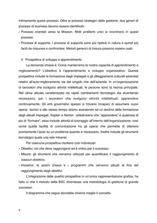 intimamente questi processi. Oltre ai processi strategici della gestione, due generi di
processi di business devono essere identiﬁcati:
• Processi orientati verso la Mission. Molti problemi unici si incontrano in questi
    processi.
• Processi di supporto. I processi di supporto sono più ripetuti in natura e quindi più
    facili da misurare e confrontare. Metodi generici di misura possono essere usati.


    4. Prospettiva di sviluppo e apprendimento

      La domanda chiave è: Come manterremo le nostre capacità di apprendimento e
miglioramento? L'obiettivo è l'apprendimento e sviluppo organizzativo. Questa
prospettiva include la formazione degli impiegati e gli atteggiamenti culturali aziendali
relativi allʼauto-miglioramento sia del singolo che dellʼazienda. In unʼorganizzazione
di lavoratori che svolgono attività intellettuali, le persone sono la risorsa principale.
Nel clima attuale caratterizzato da rapidi cambiamenti tecnologici sta diventando
necessario, per i lavoratori che svolgono attività intellettuali, apprendere
continuamente. Gli enti governativi spesso si trovano incapaci di assumere nuovi
operai tecnici e allo stesso tempo stiamo assistendo ad un declino della formazione
degli attuali impiegati. Kaplan e Norton sottolineano che “apprendere” è qualcosa di
più di “formare”; esso include attività di tutoraggio allʼinterno dellʼorganizzazione, così
come quella facilità di comunicazione fra gli operai che permette di ottenere
prontamente lʼaiuto su un problema quando è necessario. Inoltre include gli strumenti
tecnologici quale una rete Intranet.

      Per ciascuna prospettiva risultano così individuati:
• Obiettivi: ciò che deve raggiungersi ed è critico per il successo.
• Misure: gli strumenti che verranno utilizzati per quantiﬁcare il raggiungimento di
    ciascun obiettivo.
• Iniziative: le azioni chiave e i programmi che verranno attuati al ﬁne del
    raggiungimento degli obiettivi.

      Lʼintegrazione delle quattro prospettive in unʼunica rappresentazione graﬁca, ha
fatto sì che il metodo della BSC diventasse una metodologia di gestione di grande
successo.

      Il diagramma che segue dovrebbe chiarire meglio il concetto.




9
 