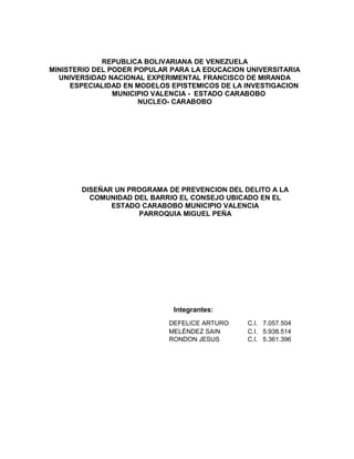 REPUBLICA BOLIVARIANA DE VENEZUELA
MINISTERIO DEL PODER POPULAR PARA LA EDUCACION UNIVERSITARIA
UNIVERSIDAD NACIONAL EXPERIMENTAL FRANCISCO DE MIRANDA
ESPECIALIDAD EN MODELOS EPISTEMICOS DE LA INVESTIGACION
MUNICIPIO VALENCIA - ESTADO CARABOBO
NUCLEO- CARABOBO

DISEÑAR UN PROGRAMA DE PREVENCION DEL DELITO A LA
COMUNIDAD DEL BARRIO EL CONSEJO UBICADO EN EL
ESTADO CARABOBO MUNICIPIO VALENCIA
PARROQUIA MIGUEL PEÑA

Integrantes:
DEFELICE ARTURO
MELÉNDEZ SAIN
RONDON JESUS

C.I. 7.057.504
C.I. 5.938.514
C.I. 5.361.396

 