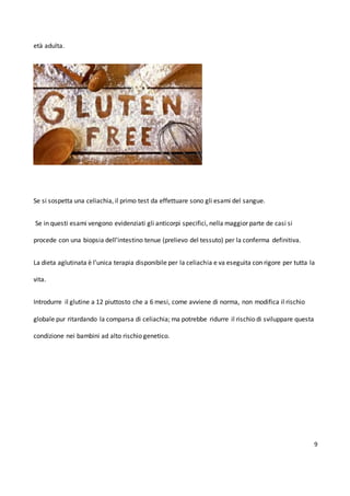 9
età adulta.
Se si sospetta una celiachia, il primo test da effettuare sono gli esami del sangue.
Se in questi esami vengono evidenziati gli anticorpi specifici, nella maggior parte de casi si
procede con una biopsia dell’intestino tenue (prelievo del tessuto) per la conferma definitiva.
La dieta aglutinata è l’unica terapia disponibile per la celiachia e va eseguita con rigore per tutta la
vita.
Introdurre il glutine a 12 piuttosto che a 6 mesi, come avviene di norma, non modifica il rischio
globale pur ritardando la comparsa di celiachia; ma potrebbe ridurre il rischio di sviluppare questa
condizione nei bambini ad alto rischio genetico.
 