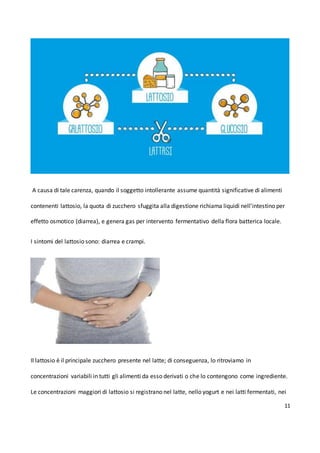 11
A causa di tale carenza, quando il soggetto intollerante assume quantità significative di alimenti
contenenti lattosio, la quota di zucchero sfuggita alla digestione richiama liquidi nell'intestino per
effetto osmotico (diarrea), e genera gas per intervento fermentativo della flora batterica locale.
I sintomi del lattosio sono: diarrea e crampi.
Il lattosio è il principale zucchero presente nel latte; di conseguenza, lo ritroviamo in
concentrazioni variabili in tutti gli alimenti da esso derivati o che lo contengono come ingrediente.
Le concentrazioni maggiori di lattosio si registrano nel latte, nello yogurt e nei latti fermentati, nei
 