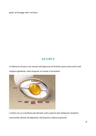 12
gelati, nei formaggi molli e nel burro.
LE UOVA
L’intolleranza all’uovo è una reazione dell’organismo all’alimento, spesso usato anche come
semplice ingrediente, molto frequente nei neonati e nei bambini.
I sintomi con cui si manifesta sono del tutto simili a quelli di altre intolleranze alimentari:
arrossamenti, disturbi alla digestione, mal di pancia e malessere generale.
 