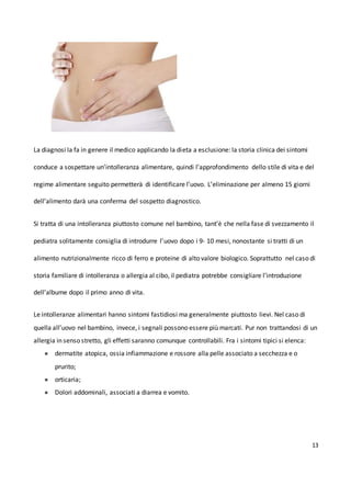 13
La diagnosi la fa in genere il medico applicando la dieta a esclusione: la storia clinica dei sintomi
conduce a sospettare un’intolleranza alimentare, quindi l’approfondimento dello stile di vita e del
regime alimentare seguito permetterà di identificare l’uovo. L’eliminazione per almeno 15 giorni
dell’alimento darà una conferma del sospetto diagnostico.
Si tratta di una intolleranza piuttosto comune nel bambino, tant’è che nella fase di svezzamento il
pediatra solitamente consiglia di introdurre l’uovo dopo i 9- 10 mesi, nonostante si tratti di un
alimento nutrizionalmente ricco di ferro e proteine di alto valore biologico. Soprattutto nel caso di
storia familiare di intolleranza o allergia al cibo, il pediatra potrebbe consigliare l’introduzione
dell’albume dopo il primo anno di vita.
Le intolleranze alimentari hanno sintomi fastidiosi ma generalmente piuttosto lievi. Nel caso di
quella all’uovo nel bambino, invece, i segnali possono essere più marcati. Pur non trattandosi di un
allergia in senso stretto, gli effetti saranno comunque controllabili. Fra i sintomi tipici si elenca:
● dermatite atopica, ossia infiammazione e rossore alla pelle associato a secchezza e o
prurito;
● orticaria;
● Dolori addominali, associati a diarrea e vomito.
 