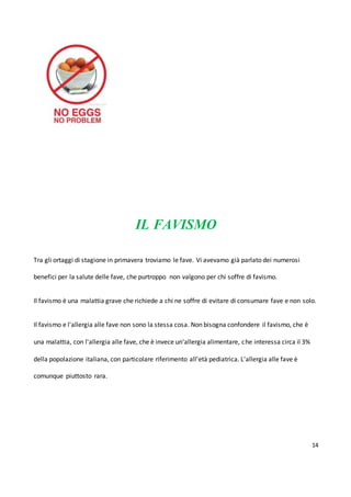 14
IL FAVISMO
Tra gli ortaggi di stagione in primavera troviamo le fave. Vi avevamo già parlato dei numerosi
benefici per la salute delle fave, che purtroppo non valgono per chi soffre di favismo.
Il favismo è una malattia grave che richiede a chi ne soffre di evitare di consumare fave e non solo.
Il favismo e l'allergia alle fave non sono la stessa cosa. Non bisogna confondere il favismo, che è
una malattia, con l'allergia alle fave, che è invece un'allergia alimentare, che interessa circa il 3%
della popolazione italiana, con particolare riferimento all'età pediatrica. L'allergia alle fave è
comunque piuttosto rara.
 