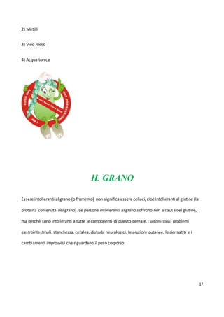 17
2) Mirtilli
3) Vino rosso
4) Acqua tonica
IL GRANO
Essere intolleranti al grano (o frumento) non significa essere celiaci, cioè intolleranti al glutine (la
proteina contenuta nel grano). Le persone intolleranti al grano soffrono non a causa del glutine,
ma perché sono intolleranti a tutte le componenti di questo cereale.I sintomi sono: problemi
gastrointestinali, stanchezza, cefalea, disturbi neurologici, le eruzioni cutanee, le dermatiti e i
cambiamenti improvvisi che riguardano il peso corporeo.
 