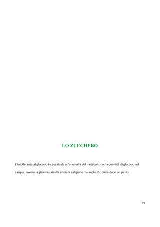 19
LO ZUCCHERO
L’intolleranza al glucosio è causata da un’anomalia del metabolismo: la quantità di glucosio nel
sangue, ovvero la glicemia, risulta alterata a digiuno ma anche 2 o 3 ore dopo un pasto.
 