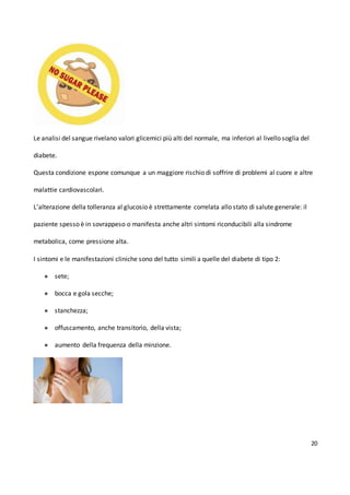 20
Le analisi del sangue rivelano valori glicemici più alti del normale, ma inferiori al livello soglia del
diabete.
Questa condizione espone comunque a un maggiore rischio di soffrire di problemi al cuore e altre
malattie cardiovascolari.
L’alterazione della tolleranza al glucosio è strettamente correlata allo stato di salute generale: il
paziente spesso è in sovrappeso o manifesta anche altri sintomi riconducibili alla sindrome
metabolica, come pressione alta.
I sintomi e le manifestazioni cliniche sono del tutto simili a quelle del diabete di tipo 2:
● sete;
● bocca e gola secche;
● stanchezza;
● offuscamento, anche transitorio, della vista;
● aumento della frequenza della minzione.
 