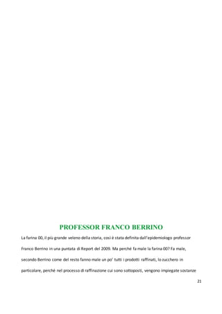 21
PROFESSOR FRANCO BERRINO
La farina 00, il più grande veleno della storia, così è stata definita dall’epidemiologo professor
Franco Berrino in una puntata di Report del 2009. Ma perché fa male la farina 00? Fa male,
secondo Berrino come del resto fanno male un po’ tutti i prodotti raffinati, lo zucchero in
particolare, perché nel processo di raffinazione cui sono sottoposti, vengono impiegate sostanze
 