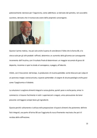 22
potenzialmente dannose per l’organismo, come addirittura un derivato del petrolio, nel caso dello
zucchero, derivato che è riconosciuto avere delle proprietà cancerogene.
Questo il primo motivo, ma poi vale anche la pena di considerare il fatto che la farina 00, e lo
stesso vale per gli altri prodotti raffinati, determina un aumento della glicemia con conseguente
incremento dell’insulina, con il risultato finale di determinare un maggior accumulo di grassi di
deposito, insomma si apre la strada al sovrappeso, o peggio, all’obesità.
Infatti, con il trascorrere del tempo, la produzione di insulina potrebbe anche bloccarsi per colpa di
un pancreas troppo sovraccaricato, e questo porterebbe al sorgere di alcune patologie anche gravi
come l’ipoglicemia e il diabete.
La soluzione è scegliere alimenti integrali e senza glutine, quindi pane e anche pasta, ormai in
commercio si trovano facilmente in tutti i supermercati e negozi, unica precauzione da tener
presente e di leggere sempre bene gli ingredienti.
Questo perché solitamente si utilizza nella preparazione di questi alimenti che potremmo definire
falsi integrali, una parte di farina 00 con l’aggiunta di crusca finemente macinata che poi è il
residuo della raffinazione.
 