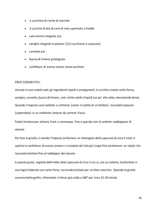 26
● 1 cucchiaio di crema di nocciole
● 3 cucchiai di olio di semi di mais spremuto a freddo
● sale marino integrale q.b.
● vaniglia integrale in polvere (1/2 cucchiaino o a piacere)
● cannella q.b.
● buccia di limone grattugiato
● confettura di arance amare senza zucchero
PROCEDIMENTO:
Versate in una ciotola tutti gli ingredienti liquidi e amalgamarli. In un’altra ciotola unite farina,
vaniglia, cannella, buccia di limone, sale. Unite solidi e liquidi (un po’ alla volta, mescolando bene).
Quando l’impasto sarà morbido e uniforme (come il culetto di un bimbo!), lasciatelo riposare
(coprendolo) in un ambiente lontano da correnti d’aria.
Fatelo lievitare per almeno 3 ore o comunque, fino a quando non lo vedrete raddoppiare di
volume.
Per fare le girelle, si stende l’impasto (a formare un rettangolo dello spessore di circa 5 mm) si
spalma la confettura di arance amare e si arrotola dal lato più lungo fino ad ottenere un rotolo che
lascerete lievitare fino al raddoppio del volume.
A questo punto, tagliate delle fette dello spessore di circa 2 cm, e, con un coltello, trasferitele in
una teglia foderata con carta forno, lasciando lievitare per un’altra mezz’ora. Quando le girelle
saranno belle gonfie, infornatele in forno già caldo a 180° per circa 15-20 minuti.
 