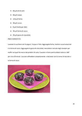 28
● 60 g di oli di semi
● 60 g di acqua
● 110 g di farina
● 30 g di cacao
● 8 g di lievito per dolci
● 30 g di farina di cocco
● 20 g di gocce di cioccolato
PROCEDIMENTO:
Lavorate lo zucchero con lo yogurt, l’acqua e l’olio. Aggiungete farina, lievito e cacao setacciati
e la farina di cocco. Aggiungete le gocce di cioccolato, mescolate e versate negli stampini per
muffin nei quali ho messo dei pirottini di carta. Cuocete in forno preriscaldato statico a 180°
per circa 20 minuti. Lasciate raffreddare completamente e decorate con la crema di nocciole e
la farina di cocco
 