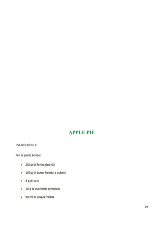 29
APPLE PIE
INGREDIENTI:
Per la pasta brisée:
● 250 g di farina tipo 00
● 160 g di burro freddo a cubetti
● 4 g di sale
● 10 g di zucchero semolato
● 90 ml di acqua fredda
 