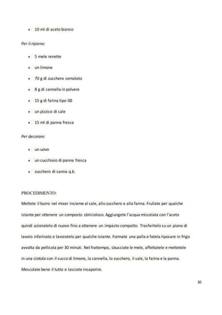 30
● 10 ml di aceto bianco
Per il ripieno:
● 5 mele renette
● un limone
● 70 g di zucchero semolato
● 8 g di cannella in polvere
● 15 g di farina tipo 00
● un pizzico di sale
● 15 ml di panna fresca
Per decorare:
● un uovo
● un cucchiaio di panna fresca
● zucchero di canna q.b.
PROCEDIMENTO:
Mettete il burro nel mixer insieme al sale, allo zucchero e alla farina. Frullate per qualche
istante per ottenere un composto sbricioloso. Aggiungete l'acqua miscelata con l'aceto
quindi azionatelo di nuovo fino a ottenere un impasto compatto. Trasferitelo su un piano di
lavoro infarinato e lavoratelo per qualche istante. Formate una palla e fatela riposare in frigo
avvolta da pellicola per 30 minuti. Nel frattempo, sbucciate le mele, affettatele e mettetele
in una ciotola con il succo di limone, la cannella, lo zucchero, il sale, la farina e la panna.
Mescolate bene il tutto e lasciate insaporire.
 