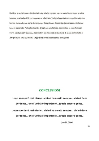 31
Dividete la pasta in due, stendetela in due sfoglie circolari spesse qualche mm e con la prima
foderate una teglia di 18 cm imburrata e infarinata. Tagliate la pasta in eccesso. Riempite con
le mele formando una sorta di montagna. Ricoprite con il secondo disco di pasta, sigillando
bene le estremità. Praticate al centro 5 tagli con una forbice. Spennellate la superficie con
l'uovo sbattuto con la panna, distribuitevi una manciata di zucchero di canna e infornate a
200 gradi per circa 50 minuti. L'Apple Pie dovrà essere dorata e fragrante.
CONCLUSIONI
...non scorderò mai niente... chi mi ha amato sempre... chi mi dava
perdente... che l'umiltà è importante... grazie ancora gente..
..non scorderò mai niente... chi mi ha amato sempre... chi mi dava
perdente... che l'umiltà è importante... grazie ancora gente..
(modà, 2006)
 