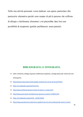 32
Nella mia attività personale vorrei dedicare uno spazio particolare alla
pasticceria alternativa perché sono sempre di più le persone che soffrono
di allergie e intolleranze alimentari e mi piacerebbe dare loro una
possibilità di assaporare qualche prelibatezza senza pensieri.
BIBLIOGRAFIA E SITOGRAFIA
● Libro: Celiachia, allergia al grano, intolleranza al glutine, consigli pratici per vivere più sani
senza grano.
● http://www.tantasalute.it/articolo/gli-alimenti-piu-ricchi-di-ferro/37345/
● https://it.wikipedia.org/wiki/Celiachia
● http://www.ilfattoalimentare.it/olio-di-palma-e-salute.html
● http://www.greenstyle.it/intolleranza-glucosio-sintomi-112049.html
● https://it.wikipedia.org/wiki/Dr._Sch%C3%A4r
● http://www.paradisefruit.altervista.org/dott-berrino-farina-00-grande-veleno-storia/
 