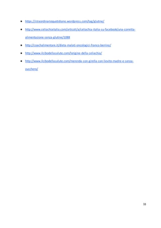 33
● https://straordinarioquotidiano.wordpress.com/tag/glutine/
● http://www.celiachiaitalia.com/articoli/a/celiachia-italia-su-facebook/una-corretta-
alimentazione-senza-glutine/1088
● http://coachalimentare.it/dieta-malati-oncologici-franco-berrino/
● http://www.ilcibodellasalute.com/lorigine-della-celiachia/
● http://www.ilcibodellasalute.com/merenda-con-girella-con-lievito-madre-e-senza-
zucchero/
 