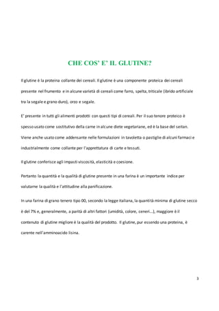 3
CHE COS’ E’ IL GLUTINE?
Il glutine è la proteina collante dei cereali. Il glutine è una componente proteica dei cereali
presente nel frumento e in alcune varietà di cereali come farro, spelta, triticale (ibrido artificiale
tra la segale e grano duro), orzo e segale.
E’ presente in tutti gli alimenti prodotti con questi tipi di cereali. Per il suo tenore proteico è
spesso usato come sostitutivo della carne in alcune diete vegetariane, ed è la base del seitan.
Viene anche usato come addensante nelle formulazioni in tavoletta o pastiglie di alcuni farmaci e
industrialmente come collante per l'apprettatura di carte e tessuti.
Il glutine conferisce agli impasti viscosità, elasticità e coesione.
Pertanto la quantità e la qualità di glutine presente in una farina è un importante indice per
valutarne la qualità e l'attitudine alla panificazione.
In una farina di grano tenero tipo 00, secondo la legge italiana, la quantità minima di glutine secco
è del 7% e, generalmente, a parità di altri fattori (umidità, colore, ceneri...), maggiore è il
contenuto di glutine migliore è la qualità del prodotto. Il glutine, pur essendo una proteina, è
carente nell'amminoacido lisina.
 