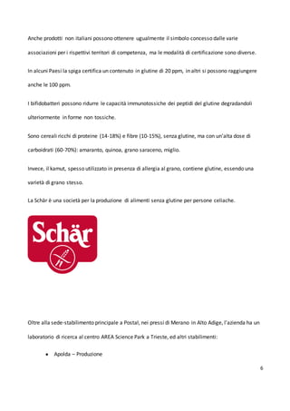 6
Anche prodotti non italiani possono ottenere ugualmente il simbolo concesso dalle varie
associazioni per i rispettivi territori di competenza, ma le modalità di certificazione sono diverse.
In alcuni Paesi la spiga certifica un contenuto in glutine di 20 ppm, in altri si possono raggiungere
anche le 100 ppm.
I bifidobatteri possono ridurre le capacità immunotossiche dei peptidi del glutine degradandoli
ulteriormente in forme non tossiche.
Sono cereali ricchi di proteine (14-18%) e fibre (10-15%), senza glutine, ma con un'alta dose di
carboidrati (60-70%): amaranto, quinoa, grano saraceno, miglio.
Invece, il kamut, spesso utilizzato in presenza di allergia al grano, contiene glutine, essendo una
varietà di grano stesso.
La Schär è una società per la produzione di alimenti senza glutine per persone celiache.
Oltre alla sede-stabilimento principale a Postal, nei pressi di Merano in Alto Adige, l'azienda ha un
laboratorio di ricerca al centro AREA Science Park a Trieste, ed altri stabilimenti:
● Apolda – Produzione
 