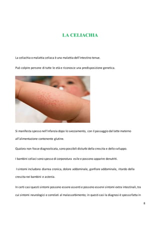 8
LA CELIACHIA
La celiachia o malattia celiaca è una malattia dell'intestino tenue.
Può colpire persone di tutte le età e riconosce una predisposizione genetica.
Si manifesta spesso nell’infanzia dopo lo svezzamento, con il passaggio dal latte materno
all’alimentazione contenente glutine.
Qualora non fosse diagnosticata, sono possibili disturbi della crescita e dello sviluppo.
I bambini celiaci sono spesso di corporatura esile e possono apparire denutriti.
I sintomi includono diarrea cronica, dolore addominale, gonfiore addominale, ritardo della
crescita nei bambini e astenia.
In certi casi questi sintomi possono essere assenti e possono esservi sintomi extra intestinali, tra
cui sintomi neurologici e correlati al malassorbimento; in questi casi la diagnosi è spesso fatta in
 
