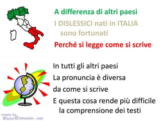 In tutti gli altri paesi
La pronuncia è diversa
da come si scrive
E questa cosa rende più difficile
la comprensione dei testi
A differenza di altri paesi
I DISLESSICI nati in ITALIA
sono fortunati
Perché si legge come si scrive
 