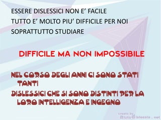 ESSERE DISLESSICI NON E’ FACILE
TUTTO E’ MOLTO PIU’ DIFFICILE PER NOI
SOPRATTUTTO STUDIARE
NEL CORSO DEGLI ANNI CI SONO STATI
TANTI
DISLESSICI CHE SI SONO DISTINTI PER LA
LORO INTELLIGENZA E INGEGNO
 