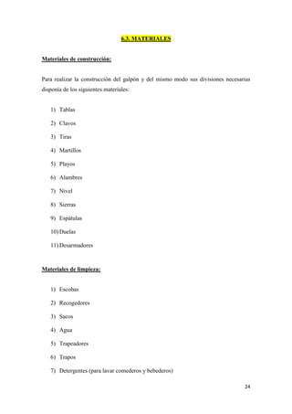 24
6.3. MATERIALES
Materiales de construcción:
Para realizar la construcción del galpón y del mismo modo sus divisiones necesarias
disponía de los siguientes materiales:
1) Tablas
2) Clavos
3) Tiras
4) Martillos
5) Playos
6) Alambres
7) Nivel
8) Sierras
9) Espátulas
10) Duelas
11) Desarmadores
Materiales de limpieza:
1) Escobas
2) Recogedores
3) Sacos
4) Agua
5) Trapeadores
6) Trapos
7) Detergentes (para lavar comederos y bebederos)
 