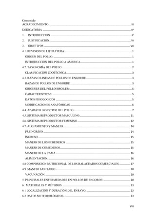 VIII
Contenido
AGRADECIMIENTO.................................................................................................................. III
DEDICATORIA ..........................................................................................................................IV
1. INTRODUCCION ................................................................................................................V
2. JUSTIFICACIÓN.................................................................................................................VI
3. OBJETIVOS .......................................................................................................................VII
4.1. REVISION DE LITERATURA............................................................................................. 1
ORIGEN DEL POLLO............................................................................................................. 1
INTRODUCCION DEL POLLO A AMERICA....................................................................... 1
4.2. TAXONOMÍA DEL POLLO................................................................................................. 2
CLASIFICACIÓN ZOOTÉCNICA.......................................................................................... 3
4.3. RAZAS O LINEAS DE POLLOS DE ENGORDE............................................................... 3
RAZAS DE POLLOS DE ENGORDE..................................................................................... 3
ORIGENES DEL POLLO BROILER: ..................................................................................... 5
CARACTERISTICAS: ............................................................................................................. 5
DATOS FISIOLOGICOS ......................................................................................................... 5
MODIFICACIONES ANATÓMICAS..................................................................................... 6
4.4. APARATO DIGESTIVO DEL POLLO................................................................................ 7
4.5. SISTEMA REPRODUCTOR MASCULINO...................................................................... 11
4.6. SISTEMA REPRODUCTOR FEMENINO......................................................................... 12
4.7. ALOJAMIENTO Y MANEJO............................................................................................. 14
PREINGRESO ........................................................................................................................ 14
INGRESO ............................................................................................................................... 15
MANEJO DE LOS BEBEDEROS ......................................................................................... 15
MANEJO DE COMEDEROS................................................................................................. 15
MANEJO DE LA CAMA....................................................................................................... 16
ALIMENTACIÓN. ................................................................................................................. 16
4.8 COMPOSICION NUTRICIONAL DE LOS BALACEADOS COMERCIALES ............... 17
4.9. MANEJO SANITARIO....................................................................................................... 20
VACUNACIÓN...................................................................................................................... 20
5. PRINCIPALES ENFERMEDADES EN POLLOS DE ENGORDE:..................................... 20
6. MATERIALES Y MÉTODOS. ............................................................................................. 23
6.1 LOCALIZACIÓN Y DURACIÓN DEL ENSAYO. ............................................................ 23
6.2 DATOS METEOROLÓGICOS............................................................................................ 23
 