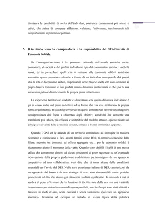 dismisura le possibilità di scelta dell'individuo, costruisce consumatori più attenti e
   critici, che prima di comprare riflettono, valutano, s'informano, trasformando tali
   comportamenti in potenziale politico.




5. Il territorio verso la consapevolezza e la responsabilità del DES-Distretto di
   Economia Solidale.

      Se l’omogeneizzazione è la premessa culturale dell’attuale modello socio-
   economico, di società e del profilo individuale tipo del consumatore medio, i modelli
   nuovi, ed in particolare, quelli che si ispirano alle economie solidali sembrano
   sovvertire questa premessa culturale a favore di un individuo consapevole dei propri
   stili di vita e di consumo critico, responsabile delle proprie scelte che sono allineate ai
   propri drivers dominanti e non guidati da una dinamica conformista, e che, per la sua
   autonomia psico-culturale riscatta la propria piena cittadinanza.

      Le esperienze territoriale condotte ci dimostrano che questa dinamica individuale è
   già in corso anche sul piano collettivo ed in forme che, via via, strutturano la propria
   forma organizzativa. Il coaching territoriale in questi contesti può favorire una maggiore
   consapevolezza dei focus e chiarezza degli obiettivi condivisi che consente una
   transizione più veloce, più efficace e sostenibile dal modello attuale a quello basato sui
   principi e sui valori delle economie solidali, almeno a livello territoriale, appunto.

      Quando i GAS ed le aziende di un territorio cominciano ad interagire in maniera
   ricorrente e cominciano a farsi avanti termini come DES, ri-territorializzazione delle
   filiere, incontro tra domanda ed offerta aggregate etc… per le economie solidali è
   sicuramente giunto il momento della verità. Quando sono visibili i livelli di una massa
   critica che consentono almeno ad alcuni produttori di poter ragionare su un’eventuale
   riconversione della propria produzione o addirittura per trasmigrare da un approccio
   competitivo ad uno collaborativo, vuol dire che ci sono alcune delle condizioni
   essenziali per l’avvio del DES. Nelle varie esperienze italiane di DES, caratterizzati da
   un approccio dal basso e da una strategia di rete, sono riconoscibili molte pratiche
   promettenti ed altre che stanno già ottenendo risultati significativi. In entrambi i casi ci
   sembra di poter affermare che la funzione di facilitazione della rete sia una variabile
   determinante per sintonizzare mondi spesso paralleli, ma che fin qui sono stati abituati a
   lavorare in modi diversi, senza cercarsi e senza tantomeno ipotizzare un approccio
   sistemico. Pensiamo ad esempio al metodo di lavoro tipico della pubblica
 