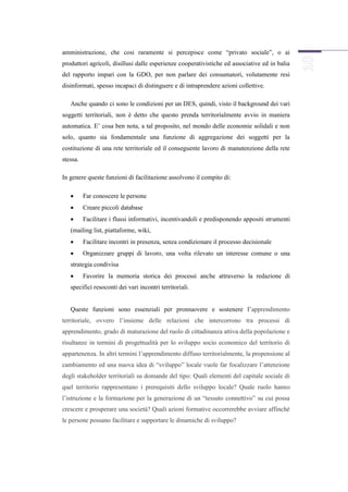 amministrazione, che cosi raramente si percepisce come “privato sociale”, o ai
produttori agricoli, disillusi dalle esperienze cooperativistiche ed associative ed in balia
del rapporto impari con la GDO, per non parlare dei consumatori, volutamente resi
disinformati, spesso incapaci di distinguere e di intraprendere azioni collettive.

   Anche quando ci sono le condizioni per un DES, quindi, visto il background dei vari
soggetti territoriali, non è detto che questo prenda territorialmente avvio in maniera
automatica. E’ cosa ben nota, a tal proposito, nel mondo delle economie solidali e non
solo, quanto sia fondamentale una funzione di aggregazione dei soggetti per la
costituzione di una rete territoriale ed il conseguente lavoro di manutenzione della rete
stessa.

In genere queste funzioni di facilitazione assolvono il compito di:

         Far conoscere le persone
         Creare piccoli database
         Facilitare i flussi informativi, incentivandoli e predisponendo appositi strumenti
   (mailing list, piattaforme, wiki,
         Facilitare incontri in presenza, senza condizionare il processo decisionale
         Organizzare gruppi di lavoro, una volta rilevato un interesse comune o una
   strategia condivisa
         Favorire la memoria storica dei processi anche attraverso la redazione di
   specifici resoconti dei vari incontri territoriali.


   Queste funzioni sono essenziali per promuovere e sostenere l’apprendimento
territoriale, ovvero l’insieme delle relazioni che intercorrono tra processi di
apprendimento, grado di maturazione del ruolo di cittadinanza attiva della popolazione e
risultanze in termini di progettualità per lo sviluppo socio economico del territorio di
appartenenza. In altri termini l’apprendimento diffuso territorialmente, la propensione al
cambiamento ed una nuova idea di “sviluppo” locale vuole far focalizzare l’attenzione
degli stakeholder territoriali su domande del tipo: Quali elementi del capitale sociale di
quel territorio rappresentano i prerequisiti dello sviluppo locale? Quale ruolo hanno
l’istruzione e la formazione per la generazione di un “tessuto connettivo” su cui possa
crescere e prosperare una società? Quali azioni formative occorrerebbe avviare affinché
le persone possano facilitare e supportare le dinamiche di sviluppo?
 