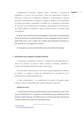 L’apprendimento territoriale15 riguarda, quindi, l’individuo, le comunità di
   appartenenza e il genius loci del territorio. I temi che caratterizzano le attività di
   riflessione e ricerca sono la cittadinanza competente e la partecipazione ai processi
   decisionali, nella dimensione sia soggettiva sia oggettiva. Indagare sul come apprendere
   un territorio può aiutare a comprendere le modalità con cui interpretare creativamente
   un “territorio” per la formazione alla cittadinanza, all’appartenenza, all’educazione e
   alla felicità pubblica, all’attorialità al posto dell’attesa passiva, del lamento, della
   recriminazione.

          In questo caso dei DES nel contesto marchigiano, caratterizzato da una dimensione
   piccola che favorisce le connessioni relazioni, stiamo immaginando funzioni ulteriori a
   quelle della messa in rete e relative alla sviluppo delle potenzialità del territorio e/o
   delle relazioni tra i vari soggetti che vi operano.

          Al tal proposito può essere utile introdurre alcuni elementi base del coaching.




6. Dal business team coaching al coaching territoriale

          La federazione internazionale16 definisce il coaching come una partnership con i
   clienti che, attraverso un processo creativo, stimola la riflessione, ispirandoli a
   massimizzare il proprio potenziale personale e professionale.

          Grazie all’attività svolta dal coach, i clienti sono in grado di apprendere ed elaborare
   le tecniche e le strategie di azione che permetteranno loro di migliorare sia le
   performance che la qualità della propria vita.

          Il coach sostanzialmente è un professionista che ascolta, fa domande potenti,
   rispecchia, osserva, offre feedback attivi, propone strumenti ai suoi clienti.

          Il Ruolo del Coach

          Le caratteristiche ad elevate prestazioni esistono sia per gli individui, sia per i team,
   sia per le comunità locali. E’ compito del coach identificare i gap tra l’attuale posizione
   del team e quella nella quale si dovrebbe trovare. Un coach diventa partner del team per
   costruire ed attraversare il ponte che colma queste lacune.


   15
        S.Dini, opera citata
   16
         Cfr. http://www.icf-italia.org/fic/?p=62
 
