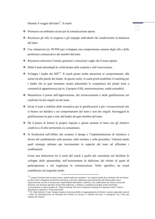 Durante il viaggio del team17, il coach:

 Promuove un ambiente sicuro per la comunicazione aperta.

 Riconosce gli stili, le esigenze e gli impegni individuali che condizionano la dinamica
    del team.

 Usa valutazioni (es. PCSI®) per sviluppare una comprensione comune degli stili e delle
    preferenze comunicative dei membri del team.

 Riconosce attraverso l’intuito questioni e sensazioni vaghe che il team espone.

 Sfida il team dicendogli la verità basata sulla scoperta e sull’osservazione.

 Sviluppa i leader dei HIT18. Il coach presta molta attenzione ai comportamenti, alle
    azioni ed alle parole dei leader. In questo ruolo, il coach potrà modellare il coaching per
    i leader che in quel momento stanno plasmando le competenze dei propri team o
    comunità di appartenenza (ad es. il proprio GAS, amministrazione, realtà aziendale).

 Massimizza il potere dell’approvazione, del riconoscimento e della gratificazione nei
    confronti sia dei singoli sia dei team.

 Invita il team a stabilire delle normative per le gratificazioni e per i riconoscimenti che
    si basino sui desideri e sui comportamenti del team e non dei singoli. Incoraggerà la
    gratificazione tra pari e non, dal leader ad ogni membro del team.

 Dà il potere di fornire le proprie risposte e queste saranno in linea con gli obiettivi
    condivisi a livello territoriale e/o comunitario.

 Si focalizzerà sull’effetto che avranno il design e l’implementazione di iniziative a
    favore del cambiamento sulle persone, sulle strutture e sulle procedure. Valuterà anche
    quali strategie adottare per incrementare la capacità del team ad affrontare i
    cambiamenti.

    Esiste una distinzione tra il ruolo del coach e quello del consulente nel facilitare lo
    sviluppo dello sponsorship, nell’incrementare la dedizione dei titolari di quote di
    partecipazione e nel migliorare la comunicazione. Nello specifico, un coach
    contribuisce nel seguente modo:
    17
        Usiamo il termine team in senso esteso, quindi anche per intendere i vari opinion leader di un territorio che non hanno
    un alto livello o frequenza di attività in presenza, e che non collaborano necessariamente all’interno della stessa
    organizzazione, ma che si riconoscono responsabilità individuali e collettive, che condividono una chiara visione del
    territorio, una missione specifica ed una forte dedizione, e tendono a coordinare le proprie azioni territoriali.
    A tal proposito si veda il modulo di “Team Coaching” del corso Corporate Coaching di Corporate Coach U Italia e
    riferimenti al capitolo 8 “Team territoriale”
    18
       Cfr. High Initiative Team: Gruppo energico di persone dedite al raggiungimento di obiettivi comuni superando ostacoli
    e sfide con determinazione ed ottenendo dei risultati di successo. I membri del team si sostengono l’un l’altro per
    superare gli ostacoli.
 