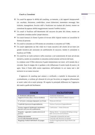 Coach vs. Consulente

 Un coach ha appreso le abilità del coaching, ovviamente, e dei rapporti interpersonali
   (es. ascoltare, discernere, condividere, creare distinzioni, trasmettere messaggi, fare
   richieste, management, favorire shift e focalizzare sui risultati del cliente), mentre un
   consulente ha appreso abilità maggiormente inerenti l’ambito tecnico.
 Un coach si focalizza sull’ottenimento del successo da parte del cliente, mentre un
   consulente considera anche i propri interessi.
 Un coach fornisce al cliente il potere di trovare delle risposte mentre un consulente le
   fornisce di persona.
 Un coach si concentra su CHI mentre un consulente si concentra sul TASK.
 Un coach rappresenta un link vitale tra il team esecutivo del cliente ed un team con
   grande iniziativa per assicurare un cambiamento di successo, mentre il consulente si
   focalizza sul TASK.
 Un coach ha un ruolo esclusivo nella creazione e nel sostenimento di team ad elevata
   iniziativa, mentre un consulente si concentra esclusivamente sul lavoro del team.
   Le credenze sono il filtro attraverso il quale interpretiamo noi stessi ed il mondo che ci
   circonda. Sono le mappe che ci guidano e che influenzano il nostro modo di essere e di
   agire. Sono il frutto delle nostre esperienze, dell’ambiente in cui siamo nati e del
   territorio in cui siamo cresciuti.

       L’approccio di coaching può aiutarci a verificarle, a metterle in discussione ed,
   eventualmente, a svelarne gli elementi di crisi per favorirne un maggiore allineamento
   ai nostri valori ed ai nostri principi. Di seguito le principali differenze tra l’approccio
   del coach e quello del facilitatore:



                        COACH                                   FACILITATORE
     E’ focalizzato sulla persona                   Focalizzato sul processo
     Supporta il team a dare e ricevere feedback    Aiuta il team a fornirsi feedback reciproco

     E’ nel team o comunque impegnato con il team   Distaccato dal team

     Condivide il processo di apprendimento         Gestisce il processo di apprendimento

     Fornisce supporto intellettuale emozionale e   Catalizzatore – rimane distaccato
     operativo nel corso del cambiamento
     Reagente – apprende o cambia attraverso il     Dialogo diretto – la struttura del dialogo emerge
     processo                                       dalle osservazioni del facilitatore
     Dialoga apertamente                            Comprende le dinamiche del team
     Lavora nelle dinamiche del team                Concorda sulla direzione sul metodo
     Raggiunge risultati individuali e di gruppo.   Facilita il raggiungimento degli obiettivi del
                                                    gruppo
 