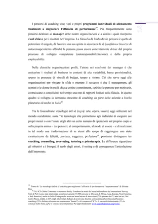 I percorsi di coaching sono veri e propri programmi individuali di allenamento
finalizzati a migliorare l’efficacia di performance19. Più frequentemente sono
percorsi destinati ai manager delle nostre organizzazioni e a coloro i quali ricoprono
ruoli chiave per i risultati dell’impresa. La filosofia di fondo di tali percorsi è quella di
potenziare il singolo, di favorire una sua spinta in sicurezza di sé (confidence boost) e di
autoconsapevolezza affinché la persona possa essere concretamente driver del proprio
processo       di sviluppo          competenze         (autoresponsabilizzazione) e della propria
employability.

     Nelle classiche organizzazioni profit, l’attesa nei confronti dei manager è che
assicurino i risultati di business in contesti di alta variabilità, bassa previsionalità,
spesso in presenza di vincoli di budget, tempo e risorse. Ciò che serve oggi alle
organizzazioni per vincere le sfide e ottenere il successo è che il management, gli
uomini e le donne in ruoli chiave creino commitment, ispirino le persone per motivarle,
costruiscano e consolidino nel tempo una rete di rapporti fondati sulla fiducia. In questo
quadro si sviluppa la domanda crescente di coaching da parte delle aziende a livello
planetario ed anche in Italia20.

     Tra le foucaultiane tecnologie del sé (τεχνή: arte, opera, lavoro) oggi utilizzate nel
mondo occidentale, ossia “le tecnologie che permettono agli individui di eseguire coi
propri mezzi o con l’aiuto degli altri un certo numero di operazioni sul proprio corpo e
sulla propria anima – dai pensieri, al comportamento, al modo di essere – e di realizzare
in tal modo una trasformazione di se stessi allo scopo di raggiungere uno stato
caratterizzato da felicità, purezza, saggezza, perfezione”, possiamo distinguere tra
coaching, counseling, mentoring, tutoring e psicoterapia. Le differenze riguardano
gli obiettivi e i bisogni, il ruolo degli attori, il setting e di conseguenza l’articolazione
dell’intervento.




19
   Tratto da “Le tecnologie del sé: il coaching per migliorare l’efficacia di performance e l’empowerment” di Silvana
Dini
     20
        Cfr. ICF Global Consumer Awareness Study. Condotto in modo del tutto indipendente da International Survey
Unit di PwC (sono state intervistate complessivamente 15.000 persone in 20 paesi di Africa, Asia, Europa, Nord America
e Sud America), anche in Italia l’indagine ha avuto un buon bacino di intervistati (750 persone dai 25 anni un su). Nel
nostro Paese, infatti, il 26% degli intervistati dichiara di avere una discreta conoscenza del professional/business
coaching (l’8% dichiara di avere una conoscenza “buona”) e di conoscere l’ICF e il suo ruolo istituzionale (5% lo
conosce molto bene; 22% lo conosce discretamente). Per approfondimenti www.coachfederation.org/works
 