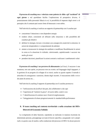 Il processo di coaching usa e valorizza come palestra le sfide e gli “accidenti” di
ogni giorno e nel quotidiano facilita l’esplorazione di prospettive diverse, il
potenziamento della personale fiducia in sé, le possibilità di imparare dagli errori e di
percepire che il contesto può essere fonte di benessere e non subito.

   Nell’attività di coaching si realizza un rapporto di partnership con il coachee per:

    concentrare l’attenzione e non disperdere energie
    rendere chiari, consistenti ed allineati (alla situazione e alle possibilità del
      coachee) gli obiettivi
    definire le strategie, trovare o inventare con consapevole creatività le soluzioni, le
      azioni da intraprendere e i comportamenti da adottare
    aiutare a riconoscere le strategie da cambiare e modificare flessibilmente le azioni
      in corsa se la situazione lo richiede, valorizzando, capitalizzando i successi ma
      anche gli errori
    prendere decisioni, pianificare le azioni coerenti a realizzare i cambiamenti voluti



   Il processo di coaching è un percorso di allenamento (ad lena), il successo è una
maratona, non uno sprint, un processo non un evento; nel linguaggio degli ingegneri, è
la gestione di un progetto di sviluppo di se stessi; anche su questo aspetto il metodo è
articolato di conseguenza: scansione, durata degli incontri, il meccanismo delle review
dei piani di azione etc…

   Nell’attività di coaching il rapporto di partnership con il coachee promuove:

     l’utilizzazione dei feedback dei pari, dei collaboratori e dei capi
     l’esperienza di “mettersi in gioco”, di uscire dalla comfort zone
     l’ identificazione di continui nuovi fronti di miglioramento
     l’atteggiamento di alzare progressivamente lo standard della performance



    8. Il team coaching nel contesto territoriale e nella creazione dei DES-
        Distretti di Economia Solidale

   Lo svolgimento di dette funzioni, soprattutto se realizzate in maniera ricorrente da
determinate persone, presuppongo un team di lavoro specifico, assegnando veri e propri
ruoli, in questo caso di analisi, nella conduzione del processo di DES. In alcuni percorsi
 