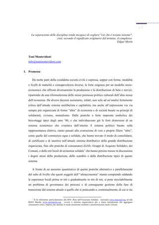 La separazione delle discipline rende incapaci di cogliere "ciò che è tessuto insieme",
                            cioè, secondo il significato originario del termine, il complesso.
                                                                                 Edgar Morin




   Toni Montevidoni
   info@tonimontevidoni.com


1. Premessa

       Da molte parti della cosiddetta società civile è espressa, seppur con forme, modalità
   e livelli di maturità e consapevolezza diverse, la forte esigenza per un modello socio-
   economico che affronti diversamente la produzione e la distribuzione di beni e servizi,
   ripartendo da una riformulazione delle stesse premesse politico culturali dell’idea stessa
   dell’economia. Da diversi decenni assistiamo, infatti, non solo ad un’analisi fortemente
   critica dell’attuale sistema neoliberista e capitalista, ma anche all’espressione via via
   sempre più organizzata di forme “altre” di economia e di società basate su principi di
   solidarietà, civismo, mutualismo. Dalle pratiche a forte impronta simbolica dei
   boicottaggi tipici degli anni ’80, e che individuavano già le forti distorsioni di un
   sistema economico che svuotava dall’interno il sistema politico basato sulla
   rappresentanza elettiva, siamo passati alla costruzione di vere e proprie filiere “altre”,
   come quelle del commercio equo e solidale, che hanno trovato il modo di consolidarsi,
   di certificarsi e di inserirsi nell’attuale sistema distributivo della grande distribuzione
   organizzata, fino alle pratiche di consumatori (GAS- Gruppi di Acquisto Solidale), dei
   Comuni, e delle reti locali di economia solidale1 che hanno persino messo in discussione
   i dogmi stessi della produzione, dello scambio e della distribuzione tipici di questo
   sistema.

       A fronte di un aumento quantitativo di queste pratiche alternative e parallelamente
   del salto di livello che questi soggetti dell’“altraeconomia” stanno compiendo saldando
   le esperienze locali prima in reti e gradualmente in reti di reti, si pone inevitabilmente
   un problema di governance dei processi e di conseguente gestione della fase di
   transizione dal sistema attuale a quello che si praticando e, contestualmente, di cui si sta


       1
         Si fa riferimento particolarmente alla RES -Rete dell’Economia Solidale- nazionale www.retecosol.org ed alla
   REES Marche www.reesmarche.org , ovvero a strutture organizzative più o meno formalizzate che aggregano
   consumatori critici, imprese che operano in modo eticamente orientato e amministrazioni locali virtuose.
 