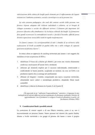 valorizzazione della cultura dei luoghi quale elemento per il rafforzamento dei legami
esistenti tra l’ambiente economico, sociale e tecnologico in cui la persona vive.

     La sola coerenza pedagogica, che esuli dal contesto sociale della persona, non
fornisce risposte adeguate alle richieste individuali e collettive, né ai bisogni di
sviluppo economico e sociale dei differenti territori. L’elemento più importante del
processo educativo alla cittadinanza è la ricchezza culturale dei luoghi. La formazione
deve quindi riconoscere le contraddizioni sociali e i focolai d’incendio, affinché possa
divenire espressione stessa della realtà in rapida trasformazione.

     Un fattore comune è la corresponsabilità di tutti i cittadini di un territorio nella
realizzazione di livelli accettabili di qualità della vita e nello sviluppo di capacità
generatrici di felicità e lavoro”.

     In sintesi allora un approccio di coaching territoriale può aiutare i vari soggetti che
intendono avviare un processo di DES a:

1.    identificare il Focus ed a chiarire gli obiettivi, per avere una visione chiaramente
      condivisa e motivazioni all’azione forti e strutturate
2.    utilizzare gli strumenti migliori per il successo individuando, sintetizzando e
      condividendo le buone pratiche, scegliendo un mentore, sia esso un GAS o un
      produttore esperto che ci sostenga nel cambiamento
3.    allineare ed integrare i risultati, conquistando una nuova vocazione territoriale,
      alimentando nuovi settori e metodologie produttive, chiudendo filiere locali
      sostenibili
4.    identificare e riducire la distanza tra il punto A ed il punto B



         Chi apprende in un “ambiente d’apprendimento” autentico, si impegna in una
 molteplicità di attività differenti nel perseguimento di altrettanto molteplici obiettivi di
          apprendimento, con il formatore a svolgere il ruolo di allenatore (coach) e di
                                                                 facilitatore (Perkins,1991)



     9. Considerazioni finali e possibili ostacoli

La costruzione di sistemi esperti e di una fiducia sistemica, come si sa, non è
necessariamente un processo lineare. Siamo persuasi nel ritenere che questa finalità,
almeno a livello territoriale e tra gruppi di persone che hanno a cuore il proprio
 