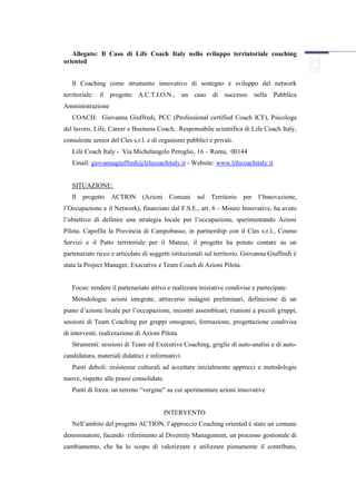 Allegato: Il Caso di Life Coach Italy nello sviluppo terriatoriale coaching
oriented


   Il Coaching come strumento innovativo di sostegno e sviluppo del network
territoriale:   il progetto   A.C.T.I.O.N.,      un caso    di successo     nella Pubblica
Amministrazione
   COACH: Giovanna Giuffredi, PCC (Professional certified Coach ICF), Psicologa
del lavoro, Life, Career e Business Coach, Responsabile scientifica di Life Coach Italy,
consulente senior del Cles s.r.l. e di organismi pubblici e privati.
   Life Coach Italy - Via Michelangelo Peroglio, 16 – Roma, 00144
   Email: giovannagiuffredi@lifecoachitaly.it - Website: www.lifecoachitaly.it


   SITUAZIONE:
   Il progetto     ACTION      (Azioni Comuni        sul   Territorio   per l’Innovazione,
l’Occupazione e il Network), finanziato dal F.S.E., art. 6 - Misure Innovative, ha avuto
l’obiettivo di definire una strategia locale per l’occupazione, sperimentando Azioni
Pilota. Capofila la Provincia di Campobasso, in partnership con il Cles s.r.l., Cosmo
Servizi e il Patto territoriale per il Matese, il progetto ha potuto contare su un
partenariato ricco e articolato di soggetti istituzionali sul territorio. Giovanna Giuffredi è
stata la Project Manager, Executive e Team Coach di Azioni Pilota.


   Focus: rendere il partenariato attivo e realizzare iniziative condivise e partecipate.
   Metodologia: azioni integrate, attraverso indagini preliminari, definizione di un
piano d’azione locale per l’occupazione, incontri assembleari, riunioni a piccoli gruppi,
sessioni di Team Coaching per gruppi omogenei, formazione, progettazione condivisa
di interventi, realizzazione di Azioni Pilota.
   Strumenti: sessioni di Team ed Executive Coaching, griglie di auto-analisi e di auto-
candidatura, materiali didattici e informativi.
   Punti deboli: resistenze culturali ad accettare inizialmente approcci e metodologie
nuove, rispetto alle prassi consolidate.
   Punti di forza: un terreno “vergine” su cui sperimentare azioni innovative


                                        INTERVENTO
   Nell’ambito del progetto ACTION, l’approccio Coaching oriented è stato un comune
denominatore, facendo riferimento al Diversity Management, un processo gestionale di
cambiamento, che ha lo scopo di valorizzare e utilizzare pienamente il contributo,
 