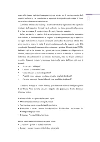 unico, che ciascun individuo/organizzazione può portare per il raggiungimento degli
obiettivi prefissati, e che contribuisce ad attrezzare al meglio l'organizzazione di fronte
alle sfide e ai cambiamenti da affrontare.
    Affrontare il tema della diversity a livello individuale e organizzativo ha significato
strutturare delle occasioni formative e di confronto, che hanno consentito alle persone
di avviare un processo di consapevolezza dei propri bisogni e necessità.
    Infine, per favorire la coerenza delle azioni progettate, in funzione della complessità
delle variabili, si é fatto riferimento al Project Cycle Management (PCM), un approccio
che opera nell’ambito di processi convergenti che tutelano la coerenza interna delle
azioni messe in essere. Si tratta di azioni multidirezionali, che tengono conto della
complessità. Il principale strumento di progettazione e gestione del contesto del PCM è
il Quadro Logico, che permette una rigorosa gestione del processo che, dai problemi da
risolvere, conduce all'identificazione di obiettivi e risultati e consente ai vari attori di
partecipare alla definizione di un itinerario trasparente, oltre che logico, utilizzando
concetti e linguaggi comuni. Le domande chiave della logica dell’intervento sono le
seguenti:
      Di che cosa c’è bisogno?
      Che cosa si vuole modificare?
      Come utilizzare le risorse disponibili?
      Perché le prassi ordinarie non hanno prodotto gli effetti desiderati?
      Che cosa manca per fare qui ed ora le cose possibili e desiderabili?


    Attraverso strategie di Team Coaching, gli stakeholders sono diventati protagonisti
di un’Azione Pilota di forte servizio e impatto sulla popolazione locale, definendo
MIssion e Vision:


Mission condivisa ha riguardato i seguenti aspetti:
 Ottimizzare le esperienze dei singoli partner
 Sperimentare nuove metodologia di lavoro in rete
 Consolidare la rete tra i sistemi della formazione, dell’istruzione, del lavoro e dei
    Centri per l’Impiego locali
 Sviluppare l’occupabilità sul territorio.


Vision condivisa ha individuato le seguenti azioni:
 Avvicinare i giovani al mondo del lavoro
 Rendere i giovani consapevoli delle loro potenzialità
 