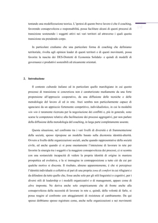 tentando una modellizzazione teorica. L’ipotesi di questo breve lavoro è che il coaching,
   favorendo consapevolezza e responsabilità, possa facilitare alcuni di questi processi di
   transizione sostenendo i soggetti attivi nei vari territori ed attraverso i quali questa
   transizione sta prendendo corpo.

      In particolare crediamo che una particolare forma di coaching che definiamo
   territoriale, rivolta agli opinion leader di questi territori e di questi movimenti, possa
   favorire la nascita dei DES-Distretti di Economia Solidale- e quindi di modelli di
   governance e produttivi sostenibili ed eticamente orientati.




2. Introduzione

      Il contesto culturale italiano ed in particolare quello marchigiano in cui questo
   processo di transizione si concretizza non è caratterizzato mediamente da una forte
   propensione all’approccio cooperativo, da una diffusione delle tecniche e delle
   metodologie del lavoro di ed in rete. Anzi sembra non particolarmente capace di
   sganciarsi da un approccio fortemente competitivo, individualistico, in cui la modalità
   win win è raramente ricercata per la negoziazione dei conflitti e, più in generale, sono
   scarse le competenze relative alla facilitazione dei processi aggregativi, per non parlare
   della diffusione della metodologia del coaching, in larga parte completamente assente.

      Questa situazione, nel confronto tra i vari livelli di diversità e di frammentazione
   della società, spesso ripropone un modello basato sulla dicotomia identità-alterità.
   Ovvero a livello delle organizzazioni sociali, anche quando rappresentative della società
   civile, ed anche quando ci si pone onestamente l’intenzione di lavorare in rete per
   favorire la sinergia tra i soggetti e la maggiore consapevolezza dei processi, ci si scontra
   con una sostanziale incapacità di vedere la propria identità di origine in maniera
   prospettica ed evolutiva, e la si immagina in contrapposizione a tutto ciò da cui per
   qualche motivo si discosta. Il risultato, almeno apparentemente, è che si percepisce
   l’identità individuale o collettiva al pari di una propria zona di comfort in cui rifugiarsi e
   da difendere da tutto quello che, fosse anche solo per gli stili linguistici o cognitivi, per i
   diversi stili di leadership o i modelli organizzativi o di management, appare come di
   altra impronta. Ne deriva anche solo empiricamente che di fronte anche alla
   consapevolezza della necessità di lavorare in rete e, quindi, della volontà di farlo, si
   possa reagire al confronto con atteggiamenti di resistenza al cambiamento. Da qui
   spesso dobbiamo spesso registrare come, anche nelle organizzazioni e nei movimenti
 
