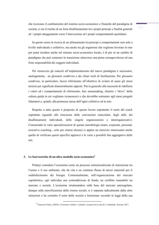 che ricercano il cambiamento del sistema socio-economico e finanche del paradigma di
   società, ci sia il rischio di un forte disallineamento tra i propri principi e finalità generali
   ed i propri atteggiamenti verso l’innovazione ed i propri comportamenti quotidiani.

       In questo senso la ricerca di un allineamento tra principi e comportamenti non solo a
   livello individuale e collettivo, ma anche tra gli organismi che vogliono lavorare in rete
   per poter incidere anche sul sistema socio-economico locale, è di per sé un cambio di
   paradigma che può sostenere la transizione attraverso una piena consapevolezza ed una
   forte responsabilità dei soggetti individuali.

       Per rimuovere gli ostacoli all’implementazione del nuovo paradigma è necessario,
   analogamente, un glossario condiviso e dei chiari ruoli di facilitazione. Per glossario
   condiviso, in particolare, faccio riferimento all’obiettivo di evitare di usare gli stessi
   termini per significati diametralmente opposti. Più in generale alla necessità di ridefinire
   i valori ed i comportamenti di riferimento, fare sensemaking, chiarire i “drive” della
   cultura guida in cui vogliamo riconoscerci e che dovrebbe sottostare agli stessi progetti
   federatori e, quindi, alla premessa stessa dell’agire collettivo ed in rete.

       Rispetto a tutto questo è proposito di questo lavoro soprattutto il ruolo del coach
   soprattuto riguardo alla rimozione delle convinzioni ostacolanti, degli alibi, dei
   disallineamenti          individuali,       delle     singole       organizzazioni         e    interorganizzativi.
   Conoscendo le varie specializzazioni di questa metodologia (team, corporate, personal,
   executive coaching....solo per citarne alcune) ci appare un esercizio interessante anche
   quello di verificare questi specifici approcci e le varie e possibili fasi aggregative delle
   reti.




3. Le basi teoriche di un altro modello socio-economico2

       Polanyi considera l’economia come un processo istituzionalizzato di interazione tra
   l’uomo e il suo ambiente, che da vita a un continuo flusso di mezzi materiali per il
   soddisfacimento dei bisogni. Contestualmente, nell’organizzazione del mercato
   capitalistico, egli individua una contraddizione di fondo, un conflitto insanabile tra
   mercato e società. L’economia strutturandosi sulla base del mercato autoregolato,
   dunque sulla mercificazione delle risorse sociali, si è separata radicalmente dalle altre
   istituzioni e ha costretto il resto della società a funzionare secondo le leggi della sua

           2
               Francesco Orazi, aDESso. Economie solidali e cittadini consapevoli (a cura di ), Cattedrale, Ancona, 2011
 