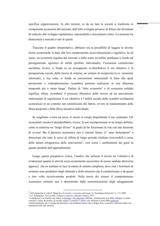 specifica organizzazione. In altri termini, se da un lato la società si trasforma in
componente accessoria del mercato, dall’altro sviluppa processi di difesa che diventano
di ostacolo allo sviluppo capitalistico, esponendolo a meccanismi critici. La tensione tra
democrazia e mercato è uno di questi.

    Tracciato il quadro interpretativo, abbiamo ora la possibilità di leggere le diverse
forme economiche in base alle loro caratteristiche socio-istituzionali e regolative. In tal
senso, un’economia regolata dal mercato e dalla mano invisibile smithiana si fonda sul
perseguimento egoistico di utilità (profitto individuale); l’economia centralizzata
socialista, invece, si fonda su un presupposto re-distributivo il cui obiettivo è la
perequazione sociale delle risorse di sistema; un sistema di reciprocità (a es. economie
informali), a sua volta, si fonda su convenzioni istituzionali in base alle quali
prestazione e controprestazione (scambio) possono realizzarsi in una dilazione
temporale più o meno lunga 3. Parlare di “altra economia” o di economia solidale
significa, allora, ricondurre il processo allocativo delle risorse ad un meccanismo
istituzionale di regolazione il cui obiettivo è l’utilità sociale dello scambio (solidarietà
economica) in un contesto non centralizzato dei fattori, ovvero di mantenimento della
libera proprietà e della libera iniziativa individuale.

    Se scagliamo a terra un uovo, lo stesso si rompe disperdendo il suo contenuto. Gli
economisti standard attenderebbero, invece, la sua ricomposizione in un tempo definito,
come se esistesse un “mago divino” in grado di far funzionare la vita con una funzione
di rewind. Ma il pensiero economico non è rimasto fermo. E’ stato Schumpeter 4 a
dimostrare che tutte le curve di offerta di lungo periodo risultano irreversibili a causa
della natura ortogenetica delle innovazioni 5, così come i cambiamenti dei gusti in
quanto prodotti dell’apprendimento.

    Lungo questa prospettiva critica, l’analisi che informa il lavoro ha l’obiettivo di
evidenziare quanto le attività socio-economiche necessitino di essere studiate attraverso
approcci che ne mettano in luce la natura di sistemi complessi, dove cioè i fenomeni di
struttura sono produttori degli elementi e delle relazioni che li caratterizzano e da questi
a loro volta ricorsivamente prodotti. Nella teoria dei sistemi il comportamento
economico ottimale non è determinato dalla massimizzazione degli atteggiamenti


3
   Sull’argomento si veda E. Mingione, Economia e economia informale, in “Sociologia del lavoro”, n. 113, 2009.
4
  J.A. Schumpeter, Teoria dello sviluppo economico, Sansoni, Firenze, 1971.
5
  L'ortogenesi è un termine che indica, in biologia, un'evoluzione rettilinea, caratterizzata cioè dallo sviluppo, in modo
continuo o senza deviazioni, di un dato organo o carattere; è altresì così chiamato il ramo della medicina
costituzionalistica che si occupa dei fenomeni e dei problemi relativi allo sviluppo fisico e psichico dell'uomo dalla vita
intrauterina fino alla maturità.
 