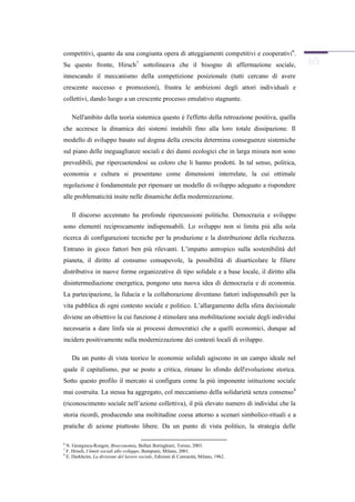 competitivi, quanto da una congiunta opera di atteggiamenti competitivi e cooperativi6.
Su questo fronte, Hirsch7 sottolineava che il bisogno di affermazione sociale,
innescando il meccanismo della competizione posizionale (tutti cercano di avere
crescente successo e promozioni), frustra le ambizioni degli attori individuali e
collettivi, dando luogo a un crescente processo emulativo stagnante.

    Nell'ambito della teoria sistemica questo è l'effetto della retroazione positiva, quella
che accresce la dinamica dei sistemi instabili fino alla loro totale dissipazione. Il
modello di sviluppo basato sul dogma della crescita determina conseguenze sistemiche
sul piano delle ineguaglianze sociali e dei danni ecologici che in larga misura non sono
prevedibili, pur ripercuotendosi su coloro che li hanno prodotti. In tal senso, politica,
economia e cultura si presentano come dimensioni interrelate, la cui ottimale
regolazione è fondamentale per ripensare un modello di sviluppo adeguato a rispondere
alle problematicità insite nelle dinamiche della modernizzazione.

    Il discorso accennato ha profonde ripercussioni politiche. Democrazia e sviluppo
sono elementi reciprocamente indispensabili. Lo sviluppo non si limita più alla sola
ricerca di configurazioni tecniche per la produzione e la distribuzione della ricchezza.
Entrano in gioco fattori ben più rilevanti. L’impatto antropico sulla sostenibilità del
pianeta, il diritto al consumo consapevole, la possibilità di disarticolare le filiere
distributive in nuove forme organizzative di tipo solidale e a base locale, il diritto alla
disintermediazione energetica, pongono una nuova idea di democrazia e di economia.
La partecipazione, la fiducia e la collaborazione diventano fattori indispensabili per la
vita pubblica di ogni contesto sociale e politico. L’allargamento della sfera decisionale
diviene un obiettivo la cui funzione è stimolare una mobilitazione sociale degli individui
necessaria a dare linfa sia ai processi democratici che a quelli economici, dunque ad
incidere positivamente sulla modernizzazione dei contesti locali di sviluppo.

    Da un punto di vista teorico le economie solidali agiscono in un campo ideale nel
quale il capitalismo, pur se posto a critica, rimane lo sfondo dell'evoluzione storica.
Sotto questo profilo il mercato si configura come la più imponente istituzione sociale
mai costruita. La stessa ha aggregato, col meccanismo della solidarietà senza consenso 8
(riconoscimento sociale nell’azione collettiva), il più elevato numero di individui che la
storia ricordi, producendo una moltitudine coesa attorno a scenari simbolico-rituali e a
pratiche di azione piuttosto libere. Da un punto di vista politico, la strategia delle

6
  N. Georgescu-Roegen, Bioeconomia, Bollati Boringhieri, Torino, 2003.
7
  F. Hirsch, I limiti sociali allo sviluppo, Bompiani, Milano, 2001.
8
  E. Durkheim, La divisione del lavoro sociale, Edizioni di Comunità, Milano, 1962.
 