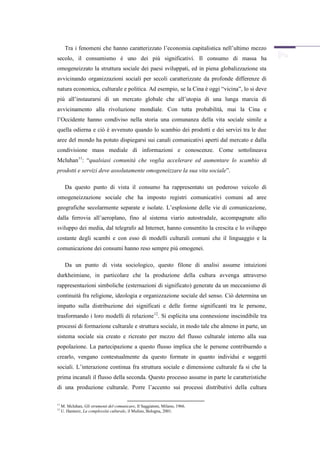 Tra i fenomeni che hanno caratterizzato l’economia capitalistica nell’ultimo mezzo
secolo, il consumismo è uno dei più significativi. Il consumo di massa ha
omogeneizzato la struttura sociale dei paesi sviluppati, ed in piena globalizzazione sta
avvicinando organizzazioni sociali per secoli caratterizzate da profonde differenze di
natura economica, culturale e politica. Ad esempio, se la Cina è oggi “vicina”, lo si deve
più all’instaurarsi di un mercato globale che all’utopia di una lunga marcia di
avvicinamento alla rivoluzione mondiale. Con tutta probabilità, mai la Cina e
l’Occidente hanno condiviso nella storia una comunanza della vita sociale simile a
quella odierna e ciò è avvenuto quando lo scambio dei prodotti e dei servizi tra le due
aree del mondo ha potuto dispiegarsi sui canali comunicativi aperti dal mercato e dalla
condivisione mass mediale di informazioni e conoscenze. Come sottolineava
Mcluhan11: “qualsiasi comunità che voglia accelerare ed aumentare lo scambio di
prodotti e servizi deve assolutamente omogeneizzare la sua vita sociale”.

       Da questo punto di vista il consumo ha rappresentato un poderoso veicolo di
omogeneizzazione sociale che ha imposto registri comunicativi comuni ad aree
geografiche secolarmente separate e isolate. L’esplosione delle vie di comunicazione,
dalla ferrovia all’aeroplano, fino al sistema viario autostradale, accompagnate allo
sviluppo dei media, dal telegrafo ad Internet, hanno consentito la crescita e lo sviluppo
costante degli scambi e con esso di modelli culturali comuni che il linguaggio e la
comunicazione dei consumi hanno reso sempre più omogenei.

       Da un punto di vista sociologico, questo filone di analisi assume intuizioni
durkheimiane, in particolare che la produzione della cultura avvenga attraverso
rappresentazioni simboliche (esternazioni di significato) generate da un meccanismo di
continuità fra religione, ideologia e organizzazione sociale del senso. Ciò determina un
impatto sulla distribuzione dei significati e delle forme significanti tra le persone,
trasformando i loro modelli di relazione 12. Si esplicita una connessione inscindibile tra
processi di formazione culturale e struttura sociale, in modo tale che almeno in parte, un
sistema sociale sia creato e ricreato per mezzo del flusso culturale interno alla sua
popolazione. La partecipazione a questo flusso implica che le persone contribuendo a
crearlo, vengano contestualmente da questo formate in quanto individui e soggetti
sociali. L’interazione continua fra struttura sociale e dimensione culturale fa si che la
prima incanali il flusso della seconda. Questo processo assume in parte le caratteristiche
di una produzione culturale. Porre l’accento sui processi distributivi della cultura

11
     M. Mcluhan, Gli strumenti del comunicare, Il Saggiatore, Milano, 1966.
12
     U. Hannerz, La complessità culturale, il Mulino, Bologna, 2001.
 