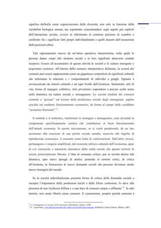 significa definirla come organizzazione della diversità, non solo in funzione della
variabilità biologica umana, ma soprattutto concentrandosi sugli aspetti più espliciti
dell’interazione sociale, ovvero in riferimento al continuo processo di scambio e
confronto fra i significati fatti propri individualmente e quelli desunti dall’assunzione
delle posizioni altrui.

       Tale ragionamento muove da un’ottica operativa interazionista, nella quale le
persone danno corpo alle strutture sociali e ai loro significati attraverso contatti
reciproci. Grazie all’accumularsi di queste attività le società e le culture emergono e
acquistano coerenza. All’interno dello scenario interpretativo delineato, la società dei
consumi può essere rappresentata come un gigantesco contenitore di significati culturali
che informano le relazioni e i comportamenti di individui e gruppi. Ognuno è
sovraccaricato da stimoli culturali e ad ogni livello dell’esistenza. Sentimenti, stili di
vita, forme di impegno collettivo, ritiri privatistici rispondono a precise scelte insite
nella dialettica tra natura sociale e immaginario. La società mediale dei consumi
costretta a “giocare” sul terreno della produzione sociale degli immaginari, aspetto
cruciale nel moderno funzionamento economico, da forma al campo delle cosiddette
“economie finzionali” 13.

       Il simbolo e il simbolico, trasformati in immagini e immaginario, sono diventati la
componente specificatamente estetica che contribuisce al buon funzionamento
dell’attuale economia. In questo meccanismo, se si vuole paradossale, da un lato
assistiamo alla creazione di una psiche sociale astratta, asservita alle logiche di
riproduzione economica: il consumo come fonte di valorizzazione. Dall’altro, invece,
permangono e vengono amplificati, dal crescente utilizzo culturale dell’economia, spazi
di exit sistemiche e narrazioni alternative della realtà sociale che aprono territori di
azione potenzialmente liberata. L’idea di consumo critico, pur se iscritta dentro tale
dinamica, apre nuovi spiragli di analisi, ponendo in termini critici, di critica
all’esistente, la formazione di nuove domande sociali che possono diventare anche
nuove immagini del mondo.

       Se la società individualizzata presenta forme di critica della domanda sociale e
riscopre l’importanza delle produzioni locali e delle filiere cortissime, lo deve alla
presenza di una ricchezza diffusa e a una base di consumi ampia e affluente. 14. In altri
termini, non esiste libertà senza consumi. Il consumismo, proprio perché aumenta a


13
     F. Carmagnola, Il consumo delle immagini, Mondadori, Milano, 2006.
14
     G. Lipovetsky, Una felicità paradossale. Sulla società dell’iperconsumo, Raffaello Cortina Editore, Milano, 2007.
 