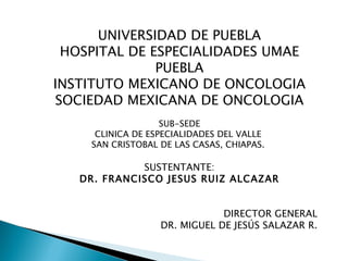 UNIVERSIDAD DE PUEBLA
 HOSPITAL DE ESPECIALIDADES UMAE
              PUEBLA
INSTITUTO MEXICANO DE ONCOLOGIA
SOCIEDAD MEXICANA DE ONCOLOGIA
                   SUB-SEDE
     CLINICA DE ESPECIALIDADES DEL VALLE
    SAN CRISTOBAL DE LAS CASAS, CHIAPAS.

             SUSTENTANTE:
   DR. FRANCISCO JESUS RUIZ ALCAZAR


                              DIRECTOR GENERAL
                  DR. MIGUEL DE JESÚS SALAZAR R.
 