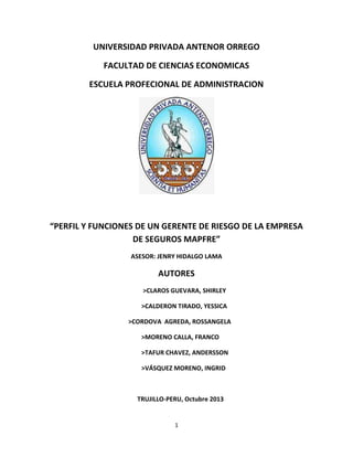 UNIVERSIDAD PRIVADA ANTENOR ORREGO
FACULTAD DE CIENCIAS ECONOMICAS
ESCUELA PROFECIONAL DE ADMINISTRACION

“PERFIL Y FUNCIONES DE UN GERENTE DE RIESGO DE LA EMPRESA
DE SEGUROS MAPFRE”
ASESOR: JENRY HIDALGO LAMA

AUTORES
>CLAROS GUEVARA, SHIRLEY
>CALDERON TIRADO, YESSICA
>CORDOVA AGREDA, ROSSANGELA
>MORENO CALLA, FRANCO
>TAFUR CHAVEZ, ANDERSSON
>VÁSQUEZ MORENO, INGRID

TRUJILLO-PERU, Octubre 2013

1

 