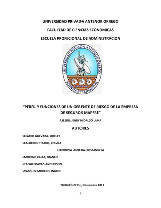 UNIVERSIDAD PRIVADA ANTENOR ORREGO
FACULTAD DE CIENCIAS ECONOMICAS
ESCUELA PROFECIONAL DE ADMINISTRACION

“PERFIL Y FUNCIONES DE UN GERENTE DE RIESGO DE LA EMPRESA
DE SEGUROS MAPFRE”
ASESOR: JENRY HIDALGO LAMA

AUTORES
>CLAROS GUEVARA, SHIRLEY
>CALDERON TIRADO, YESSICA
>CORDOVA AGREDA, ROSSANGELA
>MORENO CALLA, FRANCO
>TAFUR CHAVEZ, ANDERSSON
>VÁSQUEZ MORENO, INGRID

TRUJILLO-PERU, Noviembre 2013
1

 