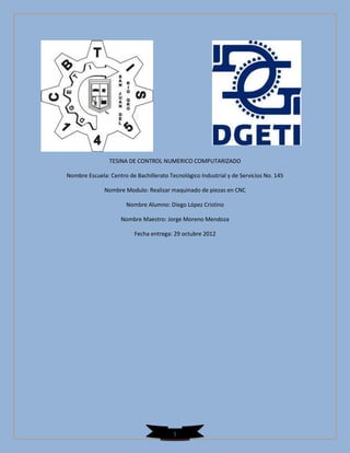 TESINA DE CONTROL NUMERICO COMPUTARIZADO

Nombre Escuela: Centro de Bachillerato Tecnológico Industrial y de Servicios No. 145

              Nombre Modulo: Realizar maquinado de piezas en CNC

                       Nombre Alumno: Diego López Cristino

                     Nombre Maestro: Jorge Moreno Mendoza

                          Fecha entrega: 29 octubre 2012




                                         1
 