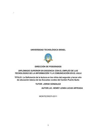 :<br />UNIVERSIDAD TECNOLÓGICA ISRAEL<br />DIRECCIÓN DE POSGRADOS<br />DIPLOMADO SUPERIOR EN DOCENCIA CON EL EMPLEO DE LAS TECNOLOGÍAS DE LA INFORMACIÓN Y LA COMUNICACIÓN EN EL AULA<br />TITULO: La Deficiencia de la lectura en los niños del segundo y tercer año de educación básica de las Escuelas rurales del Cantón Puerto Quito<br />TUTOR: JORGE GONZALEZ<br />AUTOR:LIC. HENRY LENIN LUCAS ARTEAGA<br />MONTECRISTI-2011<br />TABLA DE CONTENIDOS<br />Págs.<br />INTRDUCCIÓN<br />CAPITULO I<br />Referencia de Contenidos:<br />1.-  Temas de Investigación:<br />2.-  Planteamiento del problema:<br />2.1.-  Antecedentes    …………………………………………………………………...11 <br />2.2.-  Diagnóstico o planeamiento de la problemática………………………………16<br />2.2.1.- Causas – efectos    ……………………………………………………………..16<br />2.2.2.-  Pronostico y control de pronóstico……………………………………………17 <br />2.3.-  Formulación de la problemática específica:<br />2.3.1.-  Problemas principal……………………………………………………………19<br />2.3.2.- secundario………………………………………………………………………19<br />2.4.-  Objetivos    ………………………………………………………………………. 20<br />2.5.-  Justificación……………………………………………………………………….21<br />CAPITULO II<br />2.6.- Marcode Referencia<br />Marco teórico<br />La lectura Concepto………………………………………………………….22<br />Importancia de la lectura…………………………………………………23<br />Proceso de la  lectura  …….…………………………………………………24<br />Utilización de diferentes tipos de texto …………….. ………………………25<br />El software educativo..…………………………………………..……………...26<br />Taller de animación a la lectura…………………………………………27<br />Estrategias para estimular la lectura…………………………………………28<br />Concepto de estrategias…………………………………………29<br />CAPITULO III<br />2.7.- Marco Metodológico<br />Tipo de investigación……………………………………………..……………………30<br />Metodología………………………………………………………..……………………31<br />Población y muestra……………………………………………..……………………32<br />CAPITULO IV<br />Análisis de datos<br />Resultados  de la encuesta aplicada a los niños y niñas …………..……………73<br />Capítulo  V<br />2.8.-  Plan Analítico<br />Logro de objetivos……………………………………………..………………………82<br />Conclusiones…………………………………………………..………………………84<br />Recomendaciones………………………………………….…………………………85<br />BIBLIOGRAFIA…………………………………………….………………………….86<br />ANEXOS………………………………………………….……………………………87<br />1.- TEMA DE INVESTIGACIÓN <br />La Deficiencia de la lectura en los niños del segundo y tercer año de educación básica de las Escuelas rurales del Cantón Puerto Quito<br />2.- PLANTEAMIENTO DEL PROBLEMA<br />2.1.- Antecedentes<br />Durante la última década se han obtenido notables progresos en el análisis de los complejos procesos cognitivos implicados en la lectura.  Estos progresos se han producido con base al desarrollo del paradigma del procesamiento de la información, a los avances de la teoría lingüística y a los avances en los estudios de inteligencia artificial. <br />En este momento, el énfasis se coloca en la comprensión de los procesos internos implicados en la lectura, es decir, en lo que el lector hace mientras está leyendo. Anteriormente, el énfasis estaba colocado en el resultado o en el producto de la lectura: lo que el lector recordaba después de leer. <br />El periodo 1992-2002 ha sido declarado en Estados Unidos como la década del cerebro, por el desarrollo de las técnicas que permiten observar lo que ocurre en el cerebro mientras piensa..<br />Los nuevos conocimientos sobre la dinámica cerebral permiten afirmar que el hombre es mucho más inteligente de lo que piensa, pero que no sabe transformar sus aptitudes y conocimientos en resultados. En las puertas del siglo XXI, la invasión de imágenes postergó a un segundo lugar la adquisición de las capacidades lectoras<br />Hoy en día, con el método dinámico de Lectura en la aplicación de las tics a través del software es primordial en esta época.<br />La lectura nos permite desarrollar diferentes destrezas, enriqueciendo el pensamiento de cada persona, por lo tanto debemos tomar en cuenta esta gran necesidad de mejorar la lectura en los educando. <br />Convertir la lectura en un hábito, en el que los alumnos encuentren un verdadero entretenimiento y no sólo un método de aprendizaje o un deber escolar.<br />En el Ecuador se emprendió   el programa del ministerio de educación, llamado Estrategias de animación a la lectura en el aula donde el profesor se convierta en el animador preferido de sus alumnos, partiendo del conocimiento de las peculiaridades de los niños y de su nivel de la compresión lectora.<br />Viendo estos antecedentes, en la provincia de pichincha y en especial en el Cantón Puerto Quito, no es la excepción.<br />Por tal motivo en la escuela rural del Cantón Puerto Quito se aplicara las tics por medio de   software, karaoke, libros virtuales, películas con títulos .Logren una buena comprensión lectora. <br />2.2.- DIAGNÓSTICO O PLANTEAMIENTO DE LA PROBLEMÁTICA GENERAL<br />En muchas instituciones de nuestro cantón la lectura es un malestar y en nuestra institución. Se presenta este problema.<br />LaDeficiencia de la lectura en los niños del segundo y tercer año de educación básica de las Escuelas rurales del Cantón Puerto Quito<br /> Lo cual afecta el desarrollo del aprendizaje en esta área y en las otras áreas .permitiendo un vacío que afecta al desarrollo, de destrezas y habilidades. Como también el cansancio y fastidio a la lectura. De allí se ha convertido en un malestar que afecta al educando en su desenvolvimiento.<br />Este tema es de una gran investigación, con la debida dedicación como es la lectura que es el pilar fundamental de toda sociedad y es de vital importancia, que se dé la debida relevancia este problema que afecta a una sociedad o pueblo.<br />Siendo la base para la enseñanza aprendizaje en general.  Debe tener la inquietud por formar buenos lectores, con motivación y animación a la lectura.<br /> Se posibilita los demás aprendizajes, por lo tanto ésta se convierte en la actividad esencial para la adquisición de conocimientos. Consiguiendo una formación que le permitirá desenvolverse activamente en las diferentes áreas de estudio.<br />Logrando así una gran oportunidad de vida, bienestar de los educando y de la sociedad, llevando una satisfacción de lograr el amor a la lectura.<br />Que se puede difundir a otras instituciones, para mejorar la lectura como base primordial de la educación primaria.<br /> El presente estudio es un trabajo de investigación, en el que se intenta dar solución a un grave problema que ha existido en la población escolar de nivel primaria: la deficiencia lectora, que comprende una lectura lenta y un nivel bajo de comprensión.<br />2.2.1.- Causa - Efectos <br />Deficiencia de la lectura en los niños del segundo y tercer año de educación básica de las Escuelas rurales del Cantón Puerto Quito.<br />LAS  CAUSA<br />Es el ambiente que no está acorde para la lectura, esto ocasiona también Niños/as con vacíos de aprendizaje por materiales inadecuados, ya que no llevan un proceso acorde, por maestro con modelo mental tradicional  y Padres y madres de familia despreocupados por el proceso de enseñanza aprendizaje del área de lectura<br />EFECTO<br />Por Deficiencia de la lectura, los efectos son:<br />Inasistencia de los estudiantes  como también  la Dificultad en la lectura por la manipulación y utilización inadecuadas de los materiales didácticos. (Libros extensos). <br />La Irresponsabilidad de los estudiantes al no dedicarse en clases. Por la<br />Dificultad en el proceso de enseñanza teniendo como resultado.<br />Profesores sin actitud favorable, interés  o predisposición para trabajar en la lectura. y algo fundamental es la falta de capacitación pedagógica y tecnológica en la utilización de software<br />2.3.- Formulación de la Problemática Específica<br />La enseñanza de la lectura es un problema nacional en nuestro país. En muchas instituciones y en nuestra institución. Se presenta este problema.<br />Deficiencia de la lectura en los niños del segundo y tercer año de educación básica de las Escuela rurales del Cantón Puerto Quito.<br /> En el mismo inciden diferentes factores como la preparación del profesor y el desempeño de los estudiantes, pero también inciden problemas estructurales como modelos educativos. Lo cual afecta el desarrollo del aprendizaje en esta área y en las otras áreas .permitiendo un vacío que afecta al desarrollo, de destrezas y habilidades. Como también el cansancio y fastidio a la lectura. De allí se ha convertido en un malestar que afecta al educando en su desenvolvimiento.<br />Esta problemática nacional puede disminuirse en el nivel superior si los maestros  inician la práctica educativa con talleres de lectura dirigida para leer despacio, y así poder comprender lo que  leen.<br />Como también en la aplicación  las tics por medio del software como un soporte a la comprensión lectora, orientado a estudiantes de educación básica.<br />Esta tesis se desarrolla por la gran necesidad de desarrollar los buenos hábitos de la lectura y formar una cultura en los niños como un semiento fundamental en nuestras vidas.<br />Está encaminado a dar soluciones promedio de herramientas de las tics en forma prácticas para que los niños y jóvenes sepan pensar y resolver problemas actuales que se presentan en el diario vivir.<br />Formando el desarrollo de pensamiento crítico analítico y reflexivo. Cumpliendo una necesidad insatisfecha que se ve en diferentes instituciones de nuestro sectores aledaños. <br />De esta forma se contribuyen con la sociedad que estamos educando para el mañana. <br />2.4.- OBJETIVOS<br />2.4.1.- Objetivo General<br />Proponer medidas para mejorar el proceso de enseñanza aprendizaje de niños/as en la lectura mediante la aplicación del software como un soporte a la comprensión lectora, orientado a estudiantes de educación básica.<br />2.4.2.- Objetivos Específicos<br />Capacitar a los docentes en la aplicación del software para la lectura charlas educativas.<br />Integrar a profesores, estudiantes y comunidad en el proceso de enseñanza aprendizaje de lectura concursos internos.<br />Fomentar buenos hábitos de la lectura en los educando con la aplicación del software educativo de lectura, en una forma divertida y amena.<br />Divulgar el software  a otras instituciones  cercanas.<br />2.5.- JUSTIFICACIÓN<br />Esta  tesina nació de una investigación ardua en la lectura y su dificultad que se acentúa más en los alumnos de 3er. y 4º. Año Básico de la zona rural.<br />Todas estas falencias detectadas conllevaron a que alumnos/as no tuvieran una comprensión lectora. Por lo cual  optamos en contribuir al mejoramiento de la lectura y aplicación de las tics con el software como soporte a la comprensión lectora. <br />Se realizaron actividades que permitieron fortalecer y disminuir las deficiencias en la lectura mediante la aplicación de métodos, técnicas, estrategias, dinámicas, procedimientos, material didáctico entre otros para conseguir conocimientos significativos y funcionales para que el alumno/a pueda desenvolverse diariamente y este no continúe en los años posteriores de su educación lo cual le permitirá elevar su autoestima y tener seguridad y confianza en sí mismo. <br />El objetivo fundamental  fue aportar al fortalecimiento pedagógico de los estudiantes procurando mejorar el proceso de enseñanza aprendizaje de niños/as en la lectura mediante la aplicación de las tics, con el software como un soporte a la comprensión lectora, orientado a estudiantes de educación básica.<br />Esta es una propuesta pedagógica motivadora e innovadora, ya que se centra en fortalecer el trabajo del docente con el único fin de mejorar el proceso de enseñanza aprendizaje en el aula de clases.<br />Así mismo se plantea talleres de capacitación para que los docentes aplique el software de lectura para que, con el uso, manejo y manipulación de los estudiantes aprendan en una forma divertida y dinámica.<br />Esta tesina benefició en forma directa a los niños/as, docentes con una actitud orientando, motivando, e innovando frutos de una construcción colectiva, con una metodología y escuela activa, permitiendo que el estudiante exprese lo que siente y piense, con una participación significativa, son ellos quienes hacen y aprenden, el docente facilitó el aprendizaje en la lectura<br />.<br />2.6.- MARCO DE REFERENCIA<br />2.6.1.- Marco Teórico <br />LA LECTURA<br />Es la base fundamental de toda sociedad y es una de las funciones psicológicas superiores, cuya enseñanza es fundamental para el desarrollo de la psique y la personalidad del individuo humano. Gracias a la lectura, el niño en edad preescolar pasa al nivel más alto de mediatización de sus procesos psicológicos, debido a que le permite analizar y hacer conscientes todos los fenómenos del idioma y del lenguaje<br />IMPORTANCIA DE LA LECTURA.<br /> <br />La lectura es importante porque enriquece e instruye: nos permite llevar como vida consciente sobre el mundo en que vivimos, y establecer nuestra propia realidad y la de la sociedad.  La lectura es  el medio más idóneo para adquirir conocimientos.  <br /> <br />EL PROCESO DE LA LECTURA<br />La Reforma Curricular propone los siguientes pasos dentro del proceso de la lectura:<br />1.  Pre lectura<br />2.  Lectura<br />3.  Post-lectura<br />La pre lectura.- Es la etapa que permite generar interés en el niño por el texto que va a leer.<br />La lectura.- corresponde al acto de leer propiamente dicho, en los aspectos mecánicos y de comprensión.<br />La pos lectura.- Es la etapa de reconstrucción del texto leído, de interpretación y de creación en busca de profundizar la comprensión de la lectura y la construcción de nuevos significados”.<br />Pre lectura.-  En esta etapa se activan los conocimientos previos del niño/a para motivar a que hagan una predicción de la lectura.<br />Lectura.- Es la etapa en la que el niño aprende a leer.  Se refiere a la vocalización, comprensión y análisis del texto.<br /> <br />Pos Lectura.-   En esta etapa se intenta que el niño extraiga el mensaje y aplique lo aprendido, también se comprueba si las predicciones hechas en la pre lectura se cumplen.<br /> <br />Es muy importante para una buena lectura la comprensión de la misma, una buena concentración hace que nos enfrasquemos en la misma.<br />El aprendizaje de la lectura:<br />El aprender a leer se realiza mediante un proceso a través del cual el niño va adquiriendo  progresivamente diversas capacidades. Varios autores coinciden en señalar que este proceso cubre tres niveles que son: el descifrado, la comprensión y la interpretación.<br />1er. Nivel:Descifrado.<br />Comprende la transposición de signos escritos a signos hablados ya conocidos, el reconocimiento de los significados de las palabras escritas como símbolos correspondientes a imágenes mentales que ya posee el niño.<br />2do. Nivel: Comprensión.<br />En esta etapa se desarrolla la comprensión global de los significados de las frases y el entendimiento de mensajes con signos gráficos y signos convencionales<br />3er. Nivel: interpretación.<br />En esta etapa se desarrolla la comprensión  global de los escritos. La distinción entre ideas principales y secundarias de un texto, y deducción de consecuencia o inferencia sobre las ideas que no están explicitas en el texto y deducción del sentido de refranes, proverbios, entre otros.<br />Esto indica que el proceso de aprendizaje de lectura es gradual y en el va encajando una a otra las capacidades intelectuales que se desarrollan en los diversos estadios del pensamiento del niño.<br />Gastón Mialaret  (1991) en conferencia realizada en el XX Congreso Interamericano de Psicología sobre el aprendizaje de la lectura, señala tres niveles: Desciframiento – Comprensión y Juicio.<br />Los factores generales del aprendizaje se ubican en dos grande grupos: Factores Internos, aquellos que tienen que ver con lo que se aprende como individuo y factores externos, aquellos que envuelven su entorno.<br />Delia Lemer de Zunino (1985) dice: El aprendizaje depende más del desarrollo del niño que de la enseñanza impartida por los adultos.  Asignándole mayor importancia a las condiciones internas de cada niño que a la acción externa de él.<br /> <br />UTILIZACIÓN DE DIFERENTES TIPOS DE TEXTO <br /> <br />Generalmente las maestras se enfrentan tres veces con la dificultad de elegir textos para la enseñanza de la lectura y la escritura.<br /> <br />1.     Elegir material inicial a partir del cual empezar la enseñanza.  Los   métodos plantean:<br />-            Las palabras, entonces han de ser palabras cartas y familiares y de sílabas directas (es decir; con restricción respecto a los tipos de combinaciones consonante vocal).<br />-            La frase, han de ser frases correspondientes al supuesto. <br />       En ambos casos se plantea asociar las características del texto con las (supuestas) dificultades del aprendizaje.<br />2.     Elegir textos como material de primeras lecturas.  En los más pequeños sin letra o bien con letra cursiva.<br />-            El tipo de texto ha de ser bajo los mismos criterios de longitud y familiaridad.<br />Estas propuestas intentan hacer coincidir el material de lectura con el de escritura.<br />3.    Cuando se han de elegir textos que llegan indirectamente al niño:<br />-    Cuando ha de leer libros al niño, a menudo el maestro recurre a la simplificación para aproximar el lenguaje del libro a la experiencia.<br />Para que el niño/a tome interés en la lectura, hay que considerar estos aspectos para que sea motivador y agradable convirtiendo su lectura es amena.<br />Con el nuevo currículo de lengua y literatura, debemos de censurar lo siguiente<br />Precisiones para la selección de textos tercero<br />Las docentes y los docentes deben ser creativos, entregar ejemplos de textos: variados tipos de tarjetas postales, tarjetas de felicitación, instrucciones, cuentos de hadas, cuentos maravillosos. Se sugiere analizarlos con las estudiantes y los estudiantes, dividirlos en partes y luego, crear las situaciones para que escriban sus textos reales. Es importante tener en cuenta la variedad, la extensión (adecuada a su desarrollo) y en el caso de los textos no literarios deben ser reales, de uso cotidiano.<br />Los niños y las niñas no pueden producir o comprender textos de la nada. Es necesario leer, comparar, mirar, analizar, acercarse a los textos que se deben escribir, referir y escuchar para poder “cerrar” el proceso comunicativo de la lengua.<br />No se espera el análisis y el trabajo sobre los textos en sí mismos como tales, sino que estos son el eje vertebrador para desarrollar tanto las macro destrezas como los elementos de la lengua: conocimiento y uso de la morfología, semántica, ortografía y otros. Todos estos elementos deberán trabajarse en función del texto, es decir: que se aprenda qué es y cómo usar adjetivos para escribir una tarjeta de felicitación, por ejemplo.<br />Se espera utilicen los textos de acuerdo con su funcionalidad: los textos literarios son literarios. No se usarán para desarrollar otra actividad que no sea la lectura, análisis y reflexión literarias (no es aceptable trabajar con retahílas o adivinanzas para extraer sustantivos o cuentos para analizar mayúsculas y minúsculas) porque la literatura tiene su propia especificidad, diferente a la reflexión sobre los elementos de la lengua.<br />Precisiones para la selección de textos para cuarto<br /> dentro de la guía turística, cuando se trabaje con descripción y comparación entre diferentes lugares turísticos, no se lo estará haciendo específicamente con un tipo de texto sino con un tipo de trama aplicable a diversas tipologías, hay variedad de descripciones: de personas, de lugares, de objetos, de paisajes, de procesos que sean adecuados con los intereses de las alumnas y los alumnos y lo suficientemente extensos y bien estructurados para un trabajo rico en el análisis de elementos lingüísticos y en la reflexión sobre su uso. De esta manera, la descripción y comparación serán elementos fundamentales del cuarto año de estudios de la escuela básica.<br />Se recomienda, trabajar la descripción en la medida de las posibilidades, en textos reales, de la vida cotidiana, a los que las niñas y los niños tengan acceso naturalmente: los clasificados de los periódicos, las descripciones de las películas que se van a estrenar en el cine, las cajas de juguetes, de productos alimenticios a los que las niñas y los niños están habituados como: golosinas, leche, entre otros.<br />Precisiones para el leer<br />Las niñas y los niños deben adquirir conciencia de que la lectura es un proceso que está conformado por varias fases y, por lo tanto, sean capaces dedistinguir las destrezas que se desarrollan durante las mismas: la pre lectura (reconocer para textos, tener presente expectativas de lectura, elaborar hipótesis sobre el contenido), durante la lectura (refiriéndose al proceso y no al texto a leer) trabajar diferentes destrezas, ordenar la información que aparezca en el texto y en el momento de la pos lectura, relacionar hechos, acciones y personajes.<br />Al igual que en segundo año de básica se sugiere trabajar la argumentación como medio que permita expresar opiniones a partir de la lectura de los textos. Lo que habilita a los niños y niñas para afirmar y sostener posiciones e ideas personales. Las docentes y los docentes insistirán en el respeto por la opinión de los demás, en el planteo claro y fundamentado de toda afirmación, en la escucha sin interrupción de la posición de su interlocutor o interlocutora, en el planteamiento de refutaciones, y en la capacidad de utilizar mecanismos de síntesis en la elaboración de conclusiones.<br />Es importante que las niñas y los niños desarrollen estas destrezas además de la fluidezque hayan alcanzado al leer.” Leer es comprender y no existe lectura si no haycomprensión. Desarrollar estas destrezas apunta a la comprensión (es decir a la lectura). Se trabajará desde textos reales, de uso cotidiano o de la adaptación en algún texto con la estructura real del mismo.<br />Los tipos de texto que se analizarán durante tercer año, están trabajados previamente por el profesorado desde una sistematización de los procesos, con una lectura previa y una planificación cuidadosa, graduada, que vuelva sobre los textos varias veces y sobre las estrategias, que implique una ardua reflexión sobre lo que se espera conseguir y la manera de hacerlo. Al terminar de leer los textos literarios (los cuentos de hadas y maravillosos, los juegos de palabras, las retahílas, nanas, rondas) las maestras y los maestros planificarán diversas actividades: festivales de la palabra en la que se juegue con los sonidos; dramatización de los cuentos de hadas y maravillosos, escritura de mensajes de un personaje de un cuento a otro, cambio de los finales de los cuentos por otros imprevistos, inventar retahílas diversas con elementos de su realidad cotidiana, inventar diferentes portadas de cuentos, elaborar reglas de juego con elementos mágicos que aparezcan en diversos cuentos de hadas y maravillosos, escribir cuentos y elaborar antologías, publicitar las antologías de cuentos que hayan hecho a través de afiches, organizar reuniones imaginarias con los personajes y escribir invitaciones personales para cada uno de ellos. Con estas actividades se podría lograr que la lectura sea completa y placentera; que disfruten de lo que leyeron, que usen la información contenida en las obras para crear otros productos que posibiliten la comunicación literaria.<br />El Software Educativo se pueden considerar como el conjunto de recursos informáticos diseñados con la intención de ser utilizados en el contexto del proceso de enseñanza – aprendizaje. Permitiendo el desarrollo de ciertas habilidades cognitivas.<br />Hoy en día el software es una  herramienta, que permite desarrollar la habilidad y destrezas, en la lectura. Logrando una mejor comprensión lectora.<br />http://jcpintoes.en.eresmas.com/index20.html<br />http://conteni2.educarex.es/?a=15<br />2.7.- METODOLOGÍA Y CRONOGRAMA<br />MÉTODOS Y TÉCNICAS PARA LA ENSEÑANZA DE LA LECTURA.<br />Se aprende a hablar hablando, a escribir escribiendo así como también a hacer haciendo, razón por la que se debe propiciar abundantes, variadas oportunidades para que los y las estudiantes practiquen cada destreza.  No es posible adquirir una habilidad si se la realiza una sola vez, lo que no se practica se olvida, al contrario el dominio exige de una constante ejercitación y el uso de diferentes recursos, esta práctica debe ser funcional y significativa, hasta lograr el manejo discriminado y autónomo, allí si hablaremos de que se ha aprendido, lo enseñado. <br />Para desarrollarlas debe usarse una metodología integral que respete la naturaleza global, compleja del fenómeno lingüístico.  Las habilidades de escuchar, leer, hablar y escribir con sus respectivas destrezas, no pueden enseñarse de manera aislada, separándolas de las demás áreas del currículo, ni de los ejes transversales.  Por ejemplo: la lectura los libros virtuales  títulos de películas y su aplicación deberá ser acerca de textos más variados acorde a sus necesidad de aprender. <br />- El estudio del lenguaje debe ser operativo, es decir que los contenidos sean practicados en todas sus manifestaciones, debiendo servir para perfeccionar sus competencias lingüísticas. <br />La selección del software de lectura, métodos, técnicas y procedimientos de enseñanza, deben seguir el proceso de acción reflexión acción, el mismo que determina que se debe partir de las actividades prácticas, de la situación concretas de modelos explícitos, para avanzar a la reflexión, pasar a la conceptualización, relaciones o normas, con las que será posible regresar a su aplicación en mejores condiciones. <br />Las habilidades y destrezas que demuestran los niños y niñas se logran a través de la metodología activa. Como es la aplicación de las tics por medio del software.<br />TALLER DE ANIMACIÓN A LA LECTURA<br />ESTRATEGIAS PARA ESTIMULAR LA LECTURA<br />CONCEPTO DE ESTRATEGIAS<br />El propósito de estimular y promover la lectura en los niños exige no solo una reflexión general sobre la lectura y su pedagogía, sino el diseño, planeación y ejecución de una serie de actividades sistemáticas en las cuales estén seriamente comprometidos los maestros, los alumnos y los padres de familia.  Este conjunto de actividades es lo que se denomina estrategias. <br />El concepto de estrategias puede definirse a partir de sus elementos más significativos. Una estrategia debe tener sus objetivos claramente determinados. <br />En el caso de una estrategia para estimular la lectura el objetivo principal es promover en los niños el gusto por la lectura y el uso del texto escrito, en el aula y fuera de ella.  A lado de este objetivo general  cada estrategia deberá definir objetivos específicos,  formulados para atender las diversas funciones de la lectura.  Por ejemplo, uno de los objetivos puede ser desarrollar las destrezas de búsqueda de información. <br />Para lograr los objetivos hay que organizar actividades que al combinarlas adecuadamente con diversos cursos y materiales, se pueden desarrollar en forma sistemática en un tiempo determinado y se puedan ir evaluando para mejorarla sobre la marcha. <br />Estas actividades deben ser experiencias significativas que enmarcadas dentro de un contexto real de las escuelas y de la vida cotidiana. <br />Mediante la aplicación de las tics mediante el software educativo de lectura para llegar al aprendizaje significativo.<br />CRONOGRAMA<br />  ACTIVIDADESABRILMAYO.JUNIO.Planificación con el grupo ejecutor de las secciones para el análisis, desarrollo y evaluación de la tesina.xxxxxxReunión con los directivos y profesores PP.FF. de la escuela. xxxxxxElaboración de encuestas, entrevistas, hojas de tesina, etc.xxxxTaller a profesores, educandos y PP.FF. xxxxxRecolección de la informaciónxxxxxProcesamientos de datos:6.1 Análisis de resultados, elaboración de      Representaciones estadísticas, conclusiones y recomendaciones.   6.2 Seguimiento, monitoreo y evaluación.xxxVerificación de alcances y metas propuestas.xxxxxElaboración de informe anillado.          Pre defensa.xxxxxPresentación de informe definitivo             Empastado.xxxxxxSustentación de tesina.xxxxxx<br />2.9.- BIBLIOGRAFÍA.<br />Editorial: Trillas, S.A. de C.V. (México, D.F.,YuliaSoloviera y Luis Quintanar Rojas.)<br />MEC (1996).  Reforma Curricular.  Quito – Ecuador<br />http://publicalpha.com/%C2%BFque-es-el-software-educativo/<br />http://www.educaguia.com/Software/lengua.asp<br />http://conteni2.educarex.es/?c=6<br />http://www.genmagic.net/lengua3/ser9c.swf<br />http://www.genmagic.net/lengua3/silab1c.swf<br />BIBLIOGRAFÍA<br />BECERRA,  Jorge, “Ortografía  Práctica”,  Editorial don Bosco, Quito,  primera edición.<br />Biblia de la Gramática,  editorial Carmen C., Perú, Edición 2004.<br />Enciclopedia Autodidáctica Océano,  Grupo Editorial Océano,  Colombia 1999.<br />Enciclopedia Microsoft® Encarta® 2002. © 1993-2001 Microsoft Corporation. <br />FERNANDEZ P., Jorge,  Tutoría para trabajos de grado,  impresiones GUIMAR, Ecuador, 2003.<br />Gran Enciclopedia RIALP,  Tomo 24,  España<br />LÓPEZ  Antonio,  Enciclopedia Escolar Interactiva, Edición 2000.<br />Módulo 16: Diseño y Evaluación de Proyectos con enfoque de Marco Lógico, Edición 2003.<br />Módulo 17: Tutoría para trabajos de grado, Edición 2003.<br />Reforma Curricular.<br />www.monografias.com<br />3. ANEXO<br />Descripción breve del software propuesta.<br />http://www.genmagic.net/lengua3/ser9c.swf<br />Este software en línea consiste   en descubrir las frases por medio de figuras dando al educando la oportunidad de divertirse aprendiendo.<br />Mediante las figuras el alumno escribe la primera letra hasta que logre descubrir la frase.<br />Adicional esta otro software que complementa la práctica a la lectura.<br />http://www.genmagic.net/lengua3/silab1c.swf<br />Tiene tres niveles este software donde el alumno tiene que conocer las silabas para leer con un juego de disparo para formar la palabra.<br />Cada nivel esta adecuado para los niños donde desarrollaran sus destrezas en leer por silabas de esta forma poco a poco tomara de una forma divertida el amor hacia la lectura.<br />PLANIFICACIÓN POR BLOQUES CURRICULARES<br />Ejes delaprendizajeBloque Curricular 1. Instrucciones orales y escritas / reglas de juegoEscuchaDestreza: escuchar atentamente instrucciones y reglas de juego que le permitan actuar frente a determinadas situaciones de su realidad.Reconocer: la situación de comunicación (quién emite, qué, a quién, para qué, a qué se refiere).Reconocer los fonemas, morfemas y palabras de la lengua.Discriminar las oposiciones fonológicas de la lengua: vocal tónica, vocal átona,etc. (significados de palabras)Distinguir las repeticiones para captar sentido.Seleccionar: Distinguir las palabras relevantes de un discurso (nombres, ocupaciones, lugares, palabras nuevas, etc.).Anticipar: saber activar toda la información que tenemos sobre una persona o un tema para preparar la comprensión de un texto.Retener: utilizar los diversos tipos de memoria (visual, auditiva, olfativa, etc.) para retener informaciónHablarDestreza: emitir en forma oral instrucciones y reglas de juego con precisión y claridad.Planificar el discurso: planear lo que se quiere decir.Conducir el discurso: manifestar que se quiere intervenir (con gestos, sonidos, frases).Saber tomar la palabra en el momento idóneo.Saber aprovechar la palabra (decir todo lo que toca, de qué hablar, de qué manera hablar, con quién hablar).Saber reconocer las indicaciones de los demás para tomar la palabra.Formular y responder preguntas.Ceder el turno de palabra a un interlocutor en el momento adecuado.Saber abrir y cerrar un discurso.Producir el texto: articular con claridad los sonidos del discurso.LeerDestreza: comprender diferentes tipos de instrucciones y reglas de juego escritas con el análisis del para texto y el contenido.Prelectura: establecer el propósito de la lectura.Analizar para textos.Activar los saberes previos sobre el tema de la lectura.Elaborar predicciones a partir de un título, ilustración, portada, nombres de personajes, palabras clavesLectura: comprender ideas que están explícitas.Responder preguntas del texto que se refieran a lo literal.Comparar lo que se sabía del tema con lo que el texto contiene.Verificar que lo que se predijo.Hacer relaciones entre lo que dice el texto y la realidad.Ordenar información.Saber pasar por alto palabras nuevas que no son importantes para entender un texto.Deducir el significado de palabras nuevas.Dividir un texto en partes importantes.Reconocer las relaciones de significado entre las diferentes partes de la frase. Saber buscar y encontrar información específica.Poslectura: identificar elementos explícitos del texto (personajes, características, acciones, escenarios, tiempos, objetos); establecer secuencias de acciones, establecer relaciones de semejanza y diferencia. Establecer relaciones de antecedente consecuente.Organizar información en esquemas gráficos.Destreza: escribir instrucciones y reglas de juego en situaciones reales de comunicación en función de transmitir consignas.EscribirPlanificar. Formular objetivos de escritura: determinar el objetivo del texto (para qué se quiere escribir).Determinar qué se quiere decir.Determinar quién será el lector del texto.Ser flexible para reformular los objetivos a medida que avance el texto.Generar ideas: utilizar soportes escritos como ayuda durante el proceso: preguntas, dibujos, gráficos, etc.Organizar ideas: elaborar listados de ideas para organizarlas.Clasificar ideas.Redactar: trazar un esquema de composición.Escribir el texto teniendo en cuenta forma de las oraciones y selección de palabras.Producir borradores.Revisar: Leer y releer.Rehacer: corregir los errores que presente el texto para mejorarlo.Presentar los originales limpios, claros y en orden.TextoDestreza: emplear los elementos de la lengua en la escritura de instrucciones y reglas de juego.Elementos de la lengua:Artículos: género y número.Sustantivos: género y número.Adjetivos: género y número.Verbo: acciones.Clases de palabras por el número de sílabas.Familia de palabras por derivación.Sinónimos.Antónimos.Posición de la sílaba en la palabra.Sílabas átonas y tónicas.Uso del punto final. Uso del punto seguido y aparte.Uso del guión para dividir una palabra al final de una línea.Uso de “m” antes de “p” y “b”.Cambio de “c” por “q” en los diminutivos.Uso de la “s” en la formación del plural de las palabras.Palabras terminadas en “y”.Uso de “r” y “rr”.Uso de “h”. Uso de la mayúscula al inicio de la oración y nombres propios de lugares, instituciones, animales y personas.Ejes delaprendizajeBloque 2. Cuentos de hadasLiteraturaDestreza: comprender cuentos de hadas para disfrutar de las historias y el lenguaje utilizado.Cuentos de hadas: historias que toman elementos fantásticos (ruptura de la lógica, aparecimiento de personajes maravillosos). Uso de la literatura como disfrute.Destreza: contar oralmente cuentos de hadas para lograr efectos específicos en públicos objetivos.Planificación de la narración: ¿qué es lo que se quiere lograr con el cuento?Sorprender, enseñar, compartir una historia conocida.Organización del discurso y presentación oral (presentación libre).Destreza: comprender cuentos de hadas desde la identificación de los referentes mágicos a los que aluden sus autores.Referente mágico: tema al que se alude que rompe lo cotidiano y presenta elementos extraordinarios.Destreza: identificar los elementos de los cuentos de hadas que lo convierten en texto literario.Texto literario: uso del lenguaje para construir nuevas realidades. Uso del lenguaje: busca entretener a través de la narración de historias que rompen lo cotidiano.Destreza: escribir cuentos de hadas desde la utilización de algunos recursos propios de este género.Recursos: organización del lenguaje: planificación del cuento, personajes, historia, inicio, desarrollo, final. El tema está relacionado con la magia, con lo imaginario que atraen a esta edad a los niños.Ejes delaprendizajeBloque 3. Mensajes / Postales / invitaciones / Tarjetas de felicitaciónEscucharDestreza: escuchar mensajes, invitaciones y felicitaciones y determinar la función comunicativa a partir de la reflexión sobre su repercusión en los sentimientos.Reconocer: la situación de comunicación (quién emite, qué, a quién, para qué, a qué se refiere).Segmentar la cadena acústica en las unidades que la componen: sonidos y palabras, el artículo y el nombre, verbo y pronombres, combinación de pronombres, etc.Discriminar series rítmicas.Discriminar las oposiciones fonológicas de la lengua: vocal tónica, vocal átona, etc. (significados de palabras)Distinguir las repeticiones para captar sentido.Seleccionar: distinguir las palabras relevantes de un discurso (nombres, ocupaciones, lugares, palabras nuevas, etc.)Anticipar: saber activar toda la información que tenemos sobre una persona o un tema para preparar la comprensión de un texto.Retener: utilizar los diversos tipos de memoria (visual, auditiva, olfativa, etc.) para retener información.HablarDestreza: expresar en forma oral mensajes que se escriben en postales, invitaciones y tarjetas de felicitación según el propósito comunicativo.Planificar el discurso: planear lo que se quiere decir.Conducir el discurso: manifestar que se quiere intervenir (con gestos, sonidos, frases).Saber tomar la palabra en el momento idóneo.Saber aprovechar la palabra (decir todo lo que toca, de qué hablar, de qué manera hablar, con quién hablar).Saber reconocer las indicaciones de los demás para tomar la palabra.Formular y responder preguntas.Ceder el turno de palabra a un interlocutor en el momento adecuado.Saber abrir y cerrar un discurso.Producir el texto: articular con claridad los sonidos del discurso.LeerDestreza: comprender mensajes de postales, invitaciones y tarjetas de felicitación mediante el análisis del para texto y el contenido.Prelectura: establecer el propósito de la lectura.Analizar para textos.Activar los saberes previos sobre el tema de la lectura.Elaborar predicciones a partir de un título, ilustración, portada, nombres de personajes, palabras claves.Lectura: comprender ideas que están explícitas.Responder preguntas del texto que se refieran a lo literal.Comparar lo que se sabía del tema con lo que el texto contiene.Verificar que lo que se predijo.Hacer relaciones entre lo que dice el texto y la realidad.Ordenar información.Saber pasar por alto palabras nuevas que no son importantes para entender un texto.Deducir el significado de palabras nuevas.Dividir un texto en partes importantes.Reconocer las relaciones de significado entre las diferentes partes de la frase.Saber buscar y encontrar información específica.Poslectura: identificar elementos explícitos del texto (personajes, características, acciones, escenarios, tiempos, objetos); establecer secuencias de acciones.Relacionar temporalmente personajes y acciones.EscribirDestreza: escribir mensajes cortos en postales, invitaciones y tarjetas de felicitación estructurando adecuadamente oraciones, tomando en cuenta la estructura y propiedades de estos textos.Planificar. Formular objetivos de escritura: determinar el objetivo del texto (para qué se quiere escribir).Determinar qué se quiere decir. Determinar quién será el lector del texto.Ser flexible para reformular los objetivos a medida que avance el texto.Generar ideas: utilizar soportes escritos como ayuda durante el proceso: preguntas, dibujos, gráficos, etc.Organizar ideas: elaborar listados de ideas para organizarlas.Clasificar ideas.Redactar: trazar un esquema de composición.Escribir el texto teniendo en cuenta forma de las oraciones y selección de palabras.Producir borradores.Revisar: Leer y releer.Rehacer: corregir los errores que presente el texto para mejorarlo.Presentar los originales limpios, claros y en orden.TextoDestreza: aplicar de forma adecuada los elementos de la lengua en la creación de postales, invitaciones y tarjetas de felicitación.Elementos de la lengua:Artículos: género y número.Sustantivos: género y número.Adjetivos: género y número.Verbo: acciones.Clases de palabras por el número de sílabas.Familia de palabras por derivación.Sinónimos.Antónimos.Posición de la sílaba en la palabra.Sílabas átonas y tónicas.Uso del punto final. Uso del punto seguido y aparte.Uso del guión para dividir una palabra al final de una línea.Uso de “m” antes de “p” y “b”.Cambio de “c” por “q” en los diminutivos.Uso de la “s” en la formación del plural de las palabras.Palabras terminadas en “y”.Uso de “r” y “rr”.Uso de “h”.Uso de la mayúscula al inicio de la oración y nombres propios de lugares, instituciones, animales y personas.Ejes delaprendizajeBloque 4. Juegos del lenguaje: adivinanzas, trabalenguas, retahílas, nanas, rondas.LiteraturaDestreza: escuchar adivinanzas, trabalenguas, retahílas, nanas, rondas desde la comprensión y la construcción lógica de las ideas.Lógica en el uso del lenguaje: relación de las palabras y sus construcciones con sus objetivos.Descubrir la lógica de las ideas dentro de los objetivos, jugar con el lenguaje, entretenerse, usar la lengua con fines lúdicos.Destreza: comprender adivinanzas, trabalenguas, retahílas, nanas, rondas desde la valoración del aspecto lúdico de la lengua como elemento para construir nuevas realidades.Uso de la lengua más allá que como instrumento de comunicación, descubrimiento de la importancia de la lengua en distintos campos.Destreza: narrar oralmente adivinanzas, trabalenguas, retahílas, nanas, rondas como una forma de adueñarse del lenguaje y de utilizarlo con finalidades estéticas.Planificación del proceso de habla: finalidad estética del lenguaje. Estructura de las adivinanzas, trabalenguas y retahílas: uso de la lengua para construir juegos lingüísticos.Destreza: inventar adivinanzas, trabalenguas, retahílas, nanas, rondas partiendo de las estructuras propias de cada tipo de texto.Adivinanza: estructura lingüística que crea una situación de una incógnita y se debe buscar resolverla mediante la presentación de variados tipos de pistas.TrabalenguasDestreza: disfrutar del uso aparentemente absurdo del idioma en adivinanzas, trabalenguas, retahílas, nanas para reconocer rasgos literarios en el juego lingüístico.Rasgos literarios: características del uso de la lengua con el objetivo de divertir, entretener o expresar sensaciones y sentimientos. No tiene valor simplemente comunicativo. Son herramientas para jugar con la realidad.Ejes delaprendizajeBloque 5. Carteleras: afiches / vía pública / cartelera de cine.EscucharDestreza: escuchar mensajes leídos por otros y valorar su información.Reconocer: la situación de comunicación (quién emite, qué, a quién, para qué, a qué se refiere).Discriminar series rítmicas.Discriminar las oposiciones fonológicas de la lengua: vocal tónica, vocal átona, etc. (significados de palabras).Distinguir las repeticiones para captar sentido.Seleccionar: distinguir las palabras relevantes de un discurso (nombres, ocupaciones, lugares, palabras nuevas, etc.).Anticipar: saber activar toda la información que tenemos sobre una persona o un tema para preparar la comprensión de un texto.Retener: utilizar los diversos tipos de memoria (visual, auditiva, olfativa, etc.) para retener información.HablarDestreza: comparar y analizar en forma oral los mensajes de afiches, invitaciones y cartelera de cine para emitir juicios de valor sobre su contenido.Planificar el discurso: planear lo que se quiere decir.Conducir el discurso: manifestar que se quiere intervenir (con gestos, sonidos, frases).Saber tomar la palabra en el momento idóneo.Saber aprovechar la palabra (decir todo lo que toca, de qué hablar, de qué manera hablar, con quién hablar).Saber reconocer las indicaciones de los demás para tomar la palabra.Formular y responder preguntas.Ceder el turno de palabra a un interlocutor en el momento adecuado.Saber abrir y cerrar un discurso.Producir el texto: articular con claridad los sonidos del discurso.LeerDestreza: comprender mensajes expresados en afiches, cartelera de cine y vía pública en función de identificar el propósito comunicativo de cada texto.Prelectura: establecer el propósito de la lectura.Analizar paratextos.Activar los saberes previos sobre el tema de la lectura.Elaborar predicciones a partir de un título, ilustración, portada, nombres de personajes, palabras claves.Lectura: comprender ideas que están explícitas.Responder preguntas del texto que se refieran a lo literal.Comparar lo que se sabía del tema con lo que el texto contiene.Verificar que lo que se predijo.Hacer relaciones entre lo que dice el texto y la realidad.Ordenar información.Saber pasar por alto palabras nuevas que no son importantes para entender un texto.Deducir el significado de palabras nuevas.Dividir un texto en partes importantes.Reconocer las relaciones de significado entre las diferentes partes de la frase.Saber buscar y encontrar información específica.Poslectura: identificar elementos explícitos del texto (personajes, características, acciones, escenarios, tiempos, objetos); establecer secuencias de acciones, establecer relaciones de semejanza y diferencia. Establecer relaciones de antecedente consecuente.Organizar información en esquemas gráficos.Relacionar temporalmente personajes y acciones.EscribirDestreza: escribir mensajes en afiches escolares estructurando adecuadamente oraciones y tomando en cuenta las propiedades del texto.Planificar: Formular objetivos de escritura: determinar el objetivo del texto (para qué se quiere escribir).Determinar qué se quiere decir.Determinar quién será el lector del texto.Ser flexible para reformular los objetivos a medida que avance el texto.Generar ideas: utilizar soportes escritos como ayuda durante el proceso: preguntas, dibujos, gráficos, etc. Organizar ideas: clasificar ideas.Elaborar listados de ideas para organizarlas.Redactar: trazar un esquema de composición.Escribir el texto teniendo en cuenta forma de las oraciones y selección de palabras.Producir borradores.Revisar: Leer y releer. Rehacer: corregir los errores que presente el texto para mejorarlo.Presentar los originales limpios, claros y en orden.TextoDestreza: aplicar de forma adecuada los elementos de la lengua en la creación de afiches.Elementos de la lengua:Artículos: género y número.Sustantivos: género y número.Adjetivos: género y número.Verbo: acciones.Clases de palabras por el número de sílabas.Familia de palabras por derivación.Sinónimos.Antónimos.Posición de la sílaba en la palabra. Sílabas átonas y tónicas.Uso del punto final. Uso del punto seguido y aparte.Uso del guión para dividir una palabra al final de una línea.Uso de “m” antes de “p” y “b”.Cambio de “c” por “q” en los diminutivos.Uso de la “s” en la formación del plural de las palabras.Palabras terminadas en “y”.Uso de “r” y “rr”.Uso de “h”. Uso de la mayúscula al inicio de oración y nombres propios de lugares, instituciones, animales y personasEjes delaprendizajeBloque 6. Cuentos maravillososLiteraturaDestreza: escuchar cuentos maravillosos desde la identificación de sus partes fundamentales (inicio, desarrollo, desenlace).Partes: inicio (presentación de la historia), desarrollo (la trama se enreda y complica un poco), desenlace (la trama se desenreda, vuelve a un punto lógico).Destreza: comprender cuentos maravillosos para disfrutar de la estructura de la narración y de lo sorprendente de la historia.Estructura: Inicio, desarrollo, final. Mantenimiento de una secuencia lógica de los hechos a contar. Relación con elementos maravillosos, sorprendentes dentro de la lógica narrativa.Destreza: escribir cuentos maravillosos desde la utilización de algunos recursos propios de este género.Elementos: estructura lógica, personajes, tiempo. Lo más importante es la planificación de la escritura y el respeto a la lógica de la narración. Se puede usar para textos para ilustrar lo que se quiere contar.Destreza: inventar cuentos maravillosos para disfrutar del aspecto ficcional de este tipo de texto. / Destreza: contar oralmente cuentos maravillosos para  lograr efectos específicos en públicos determinados.El aspecto ficcional se refiere a la posibilidad de inventar prácticamente cualquier cosa a través de la literatura.<br />PLANIFICACIÓN POR BLOQUES CURRICULARES<br />Ejes delaprendizajeBloque 1. Guía turísticaEscucharDestreza: escuchar descripciones de lugares turísticos y establecer comparaciones entre estos contextos.Reconocer: la situación de comunicación (quién emite, qué, a quién, para qué, a qué se refiere).Discriminar las oposiciones fonológicas de la lengua: vocal tónica, vocal átona, etc.Seleccionar: distinguir las palabras relevantes de un discurso (nombres, verbos, frases clave, etc.) de las que no lo son (muletillas18).Anticipar: saber activar toda la información que tenemos sobre una persona o un tema para preparar la comprensión de un texto.Retener: utilizar los diversos tipos de memoria (visual, auditiva, olfativa, etc.) para retener información.HablarDestreza: describir oralmente gráficos, símbolos, personajes, animales y paisajes que se encuentran en las guías turísticas, estructurando las ideascorrectamente.Planificar el discurso: planear lo que se quiere decir.Conducir el discurso:Manifestar que se quiere intervenir (con gestos, sonidos, frases).Saber tomar la palabra en el momento idóneo.Saber aprovechar la palabra (decir todo lo que toca, de qué hablar, de qué manera hablar, con quién hablar).Saber reconocer las indicaciones de los demás para tomar la palabra.Formular y responder preguntas.Reconocer cuando un interlocutor pide la palabra.Ceder el turno de palabra a un interlocutor en el momento adecuado. Saber abrir y cerrar un discurso.Producir el texto: articular con claridad los sonidos del discurso.LeerDestreza: comprender guías turísticas escritas, identificar las tramas textuales y extraer segmentos descriptivos e informativos.Prelectura: establecer el propósito de la lectura.Analizar paratextos.Activar los saberes previos sobre el tema de la lectura.Elaborar predicciones a partir de un título, ilustración, portada, nombres de personajes, palabras claves.Plantear expectativas en relación al contenido del texto.Lectura: saber leer a una velocidad adecuada al objetivo del lector. Comprender ideas que están explícitas.Hacer y responder preguntas del texto que se refieran a lo literal.Comparar lo que se sabía del tema con lo que el texto contiene.Verificar que lo que se predijo.Hacer relaciones entre lo que dice el texto y la realidad.Ordenar información.Descubrir las relaciones entre distintas formas de una misma palabra.Reconocer palabras y frases y recordar su significado con rapidez.Saber pasar por alto palabras nuevas que no son importantes para entender un texto.Deducir el significado de palabras nuevas.Dividir un texto en partes importantes.Reconocer las relaciones de significado entre las diferentes partes de la frase.Saber buscar y encontrar información específica.Poslectura: identificar elementos explícitos del texto (personajes, características, acciones, escenarios, tiempos, objetos); establecer secuencias de acciones, establecer relaciones de semejanza y diferencia. Establecer relaciones de antecedente consecuente.Ordenar información en forma secuencial.Organizar información en esquemas gráficos..EscribirDestreza: producir guías turísticas sencillas planificando, estructurando ideas con elementos descriptivos y comparativos y respetando las propiedades del texto.Planificar. Formular objetivos de escritura: determinar el objetivo del texto (para qué se quiere escribir).Determinar qué se quiere decir.Determinar quién será el lector del texto.Ser flexible para reformular los objetivos a medida que avance el texto.Generar ideas: asociar ideas.Utilizar soportes escritos como ayuda durante el proceso: preguntas, dibujos, gráficos, etc.Organizar ideas: elaborar listados de ideas para organizarlas.Elaborar esquemas de escritura.Redactar: trazar un esquema de composición para distribuir la información.Escribir el texto teniendo en cuenta: gramática oracional, verbos, ortografía, elección de palabras.Producir borradores.Revisar: Leer y releer.Rehacer: corregir los errores que presente el texto para mejorarlo.Presentar los originales limpios, claros y en orden, de acuerdo con las normas.TextoDestreza: utilizar los elementos de la lengua en la escritura adecuada de guías turísticas.Elementos de la lengua: oración simple.Artículos: definidos e indefinidos. Género y número.Sustantivos: común / propio. Género y número. Adjetivos: calificativo, posesivo. Género y número.Verbo: concepto. Pronombres: pronombre personal.Diptongo, triptongo, hiato.Acento y tilde.Clasificación de las palabras por el lugar donde llevan en acento: agudas, graves y esdrújulas.Uso de la tilde en hiatos.Uso del guión como raya del diálogo.Uso de los dos puntos que introducen a la enumeración.Signos de interrogación y exclamación.Uso de la coma en enumeraciones.Uso del diccionario.Cambio de “z” por “c” del singular al plural.Uso de la “s” en las terminaciones de los adjetivos “oso”, “osa”.Uso de “h” en los diptongos iniciales “hue”, “hie”.Uso de la “v” después de “n” – “l”.Uso de la “b” en las palabras que empiezan con la sílaba “ban”.Uso de la “ll” en palabras terminadas en “illo” – “illa”.Uso de la “z” en los aumentativos “aza”, “azo”; y adjetivos terminados en “izo”, “iza”.Uso de la mayúscula después del punto: seguido, aparte y final y puntos suspensivos.Ejes delaprendizajeBloque 2. Fábulas.LiteraturaDestreza: escuchar narraciones de fábulas de distintos autores desde la identificación de sus características textuales específicas.Características de la fábula: narración corta en prosa o verso, que utiliza animales como personajes, dándoles cualidades y defectos humanos y que tiene una moraleja final.Destreza: comprender fábulas desde la valoración, análisis y comprensión de su intención didáctica.Intención didáctica: las fábulas pretenden educar en valores universales, los animales son un pretexto para educar de manera indirecta a los niños.Destreza: escribir fábulas adecuadas a sus contextos desde el respeto de las características propias de este género.Uso de las personas (animales con cualidades humanas), tema que gira alrededor de algún valor humano, moraleja final. Uso de temas cercanos a su realidad, animales de su zona, etc.Destreza: narrar oralmente fábulas desde objetivos de comunicación específicos.Establecer objetivos de la fábula: texto didáctico, planificar el texto de acuerdo con su público y a sus intenciones. No olvidar de incluir la moraleja de la fábula y de mantener el orden dentro de su presentación para poder utilizar el impacto de lo imprevisto.Destreza: disfrutar de la lectura de fábulas desde la valoración del género.La fábula como un género que permite educar desde lo lúdico. Se puede valorar el género de fábula al reinterpretarlo.Ejes delaprendizajeBloque 3. Guía telefónica / listados / páginas amarillas.EscucharDestreza: establecer la función comunicativa y la estructura de las páginas amarillas, guía telefónica y listados en relación con el conocimiento de otro tipo de texto.Reconocer: la situación de comunicación (quién emite, qué, a quién, para qué, a qué se refiere).Seleccionar: agrupar los diversos elementos en unidades superiores y significativas: los sonidos en palabras, las palabras en sintagmas, los sintagmas en oraciones, las oraciones en párrafos o apartados temáticos.Anticipar: saber activar toda la información que tenemos sobre una persona o un tema para preparar la comprensión de un texto.Retener: utilizar los diversos tipos de memoria (visual, auditiva, olfativa, etc.) para retener información.HablarDestreza: informar de manera oral sobre las características y uso de la guía telefónica desde la planificación de lo que se va a decir.Planificar el discurso: planear lo que se quiere decir.Conducir el discurso:Manifestar que se quiere intervenir (con gestos, sonidos, frases).Saber tomar la palabra en el momento idóneo.Saber aprovechar la palabra (decir todo lo que toca, de qué hablar, de qué manera hablar, con quién hablar).Saber reconocer las indicaciones de los demás para tomar la palabra.Formular y responder preguntas.Reconocer cuando un interlocutor pide la palabra.Ceder el turno de palabra a un interlocutor en el momento adecuado.Saber abrir y cerrar un discurso.Producir el texto: articular con claridad los sonidos del discurso.LeerDestreza: comprender el contenido de la guía telefónica en función de conocer su estructura, su uso y sus características propias.Prelectura: establecer el propósito de la lectura.Analizar paratextos.Activar los saberes previos sobre el tema de la lectura.Elaborar predicciones a partir de un título, ilustración, portada, nombres de personajes, palabras claves.Plantear expectativas en relación al contenido del texto.Lectura: saber leer a una velocidad adecuada al objetivo del lector. Comprender ideas que están explícitas.Hacer y responder preguntas del texto que se refieran a lo literal.Comparar lo que se sabía del tema con lo que el texto contiene.Verificar que lo que se predijo.Hacer relaciones entre lo que dice el texto y la realidad.Ordenar información.Descubrir las relaciones entre distintas formas de una misma palabra.Reconocer palabras y frases y recordar su significado con rapidez.Saber pasar por alto palabras nuevas que no son importantes para entender un texto.Deducir el significado de palabras nuevas.Dividir un texto en partes importantes.Reconocer las relaciones de significado entre las diferentes partes de la frase.Saber buscar y encontrar información específica.Poslectura: identificar elementos explícitos del texto (personajes, características, acciones, escenarios, tiempos, objetos); establecer secuencias de acciones.Ordenar información en forma secuencial.Organizar información en esquemas gráficos.EscribirDestreza: escribir nóminas y listados telefónicos del aula utilizando la estructura y propiedades de la guía telefónica.Planificar. Formular objetivos de escritura: determinar el objetivo del texto (para qué se quiere escribir).Determinar quién será el lector del texto.Ser flexible para reformular los objetivos a medida que avance el texto.Generar ideas: asociar ideas.Utilizar soportes escritos como ayuda durante el proceso: preguntas, dibujos, gráficos, etc.Organizar ideas: elaborar listados de ideas para organizarlas.Clasificar ideas.Elaborar esquemas de escritura.Redactar: trazar un esquema de composición para distribuir la información.Escribir el texto teniendo en cuenta: gramática oracional, verbos, ortografía, elección de palabras.Producir borradores.Revisar: Leer y releer.Rehacer: corregir los errores que presente el texto para mejorarlo.Presentar los originales limpios, claros y en orden, de acuerdo con las normas.TextoDestreza: utilizar los elementos de la lengua para escribir la guía telefónica del aula que le permitan cumplir con el propósito comunicativo del texto. /Destrezas: apropiarse de los elementos de la lengua desde la comprensión y análisis de las páginas amarillas y diversos listados.Elementos de la lengua: oración simple.Artículos: definidos e indefinidos. Género y número.Sustantivos: común / propio. Género y número.Adjetivos: calificativo, posesivo. Género y número.Verbo: concepto.Pronombres: pronombre personal.Diptongo, triptongo, hiato.Acento y tilde.Clasificación de las palabras por el lugar donde llevan el acento: agudas, graves y esdrújulas.Uso de la tilde en hiatos.Uso del guión como raya del diálogo.Uso de los dos puntos que introducen a la enumeración.Signos de interrogación y exclamación.Uso de la coma en enumeraciones.Uso del diccionario.Cambio de “z” por “c” del singular al plural.Uso de la “s” en las terminaciones de los adjetivos “oso”, “osa”.Uso de “h” en los diptongos iniciales “hue”, “hie”.Uso de la “v” después de “n” – “l”.Uso de la “b” en las palabras que empiezan con la sílaba “ban”.Uso de la “ll” en palabras terminadas en “illo” – “illa”.Uso de la “z” en los aumentativos “aza”, “azo”; y adjetivos terminados en “izo”, “iza”.Uso de la mayúscula después del punto: seguido, aparte y final y puntos suspensivos.Ejes delaprendizajeBloque 4. Juego de palabras: adivinanzas, trabalenguas, retahílas, refranes, chistes.LiteraturaDestreza: escuchar adivinanzas, trabalenguas, retahílas, refranes y chistes desde la comprensión de la construcción lógica de las ideas.Adivinanza: datos para buscar la respuesta, trabalenguas: busca enredar la forma de hablar usando el lenguaje, retahíla: lista infinita de palabras con una lógica interna, refranes: textos educativos que usan la rima, chistes: ruptura de lo cotidiano y búsqueda de objetivos cómicos.Destreza: comprender adivinanzas, trabalenguas, retahílas, refranes y chistes desde la valoración del aspecto lúdico de la lengua como elemento para construir nuevas realidades.Función lúdica del lenguaje. Este tipo de textos busca el disfrute estético a través de la sonoridad y para buscar nuevas informaciones.Destreza: narrar oralmente adivinanzas, trabalenguas, retahílas, refranes y chistes como una forma de adueñarse del lenguaje y de utilizarlo con finalidades estéticas.Función estética del lenguaje: el lenguaje como una herramienta para jugar y para buscar belleza. Proceso de narración, planificación, determinación de objetivos y arriesgarse a inventar.Destreza: escribir adivinanzas, trabalenguas, retahílas, refranes y chistes partiendo de las estructuras propias de cada tipo de texto.Adivinanza: escribir ciertos datos para buscar la respuesta, trabalenguas: escribir buscando enredar la forma de hablar con el lenguaje, organizar retahílas de su vida cotidiana de forma escrita, lista infinita de palabras con una lógica interna. Refranes: buscar rimas para estructurar refranes. Chistes: crear chistes basados en situaciones cotidianas.Proceso de escritura: planificación, escritura y corrección para enfrentar con el público.Destreza: disfrutar del uso aparentemente absurdo del idioma en adivinanzas, trabalenguas, retahílas, refranes y chistes para reconocer rasgos literarios en el juego lingüístico.Rasgos literarios: uso del lenguaje con fines estéticos, la palabra no solo como instrumento de comunicación sino también para expresar otro tipo de sentimientos, juegos, dudas, intención lúdica y mágica.Ejes delaprendizajeBloque 5. ClasificadosEscucharDestreza: escuchar clasificados e identificar elementos que conforman este tipo de texto.Reconocer: la situación de comunicación (quién emite, qué, a quién, para qué, a qué se refiere).Discriminar las oposiciones fonológicas de la lengua: vocal tónica, vocal átona, etc.Seleccionar: distinguir las palabras relevantes de un discurso (nombres, verbos, frases clave, etc.) de las que no lo son (muletillas).Agrupar los diversos elementos en unidades superiores y significativas: los sonidos en palabras, las palabras en sintagmas, los sintagmas en oraciones, las oraciones en párrafos o apartados temáticos.Anticipar: saber activar toda la información que tenemos sobre una persona o un tema para preparar la comprensión de un texto.Retener: utilizar los diversos tipos de memoria (visual, auditiva, olfativa, etc.) para retener información.HablarDestreza: expresar oralmente clasificados empleando elementos de transmisión de información para alcanzar objetivos comunicativos.Planificar el discurso: planear lo que se quiere decir.Conducir el discurso: Manifestar que se quiere intervenir (con gestos, sonidos, frases).Saber tomar la palabra en el momento idóneo.Saber aprovechar la palabra (decir todo lo que toca, de qué hablar, de qué manera hablar, con quién hablar).Saber reconocer las indicaciones de los demás para tomar la palabra.Formular y responder preguntas.Reconocer cuando un interlocutor pide la palabra.Ceder el turno de palabra a un interlocutor en el momento adecuado.Saber abrir y cerrar un discurso.Producir el texto: articular con claridad los sonidos del discurso.LeerDestreza: comprender y analizar variedad de clasificados escritos para reconocer la estructura y la función comunicativa de este tipo de texto.Prelectura: establecer el propósito de la lectura.Analizar paratextos.Activar los saberes previos sobre el tema de la lectura.Elaborar predicciones a partir de un título, ilustración, portada, nombres de personajes, palabras claves.Plantear expectativas en relación al contenido del texto.Lectura: saber leer a una velocidad adecuada al objetivo del lector. Comprender ideas que están explícitas.Hacer y responder preguntas del texto que se refieran a lo literal.Comparar lo que se sabía del tema con lo que el texto contiene.Verificar que lo que se predijo.Hacer relaciones entre lo que dice el texto y la realidad.Ordenar información.Descubrir las relaciones entre distintas formas de una misma palabra.Reconocer palabras y frases y recordar su significado con rapidez.Saber pasar por alto palabras nuevas que no son importantes para entender un texto.Deducir el significado de palabras nuevas.Dividir un texto en partes importantes.Reconocer las relaciones de significado entre las diferentes partes de la frase.Saber buscar y encontrar información específica.Poslectura: identificar elementos explícitos del texto (personajes, características, acciones, escenarios, tiempos, objetos); establecer relaciones de semejanza y diferencia.Ordenar información en forma secuencial.EscribirDestreza: Escribir anuncios clasificados teniendo en cuenta la estructura y propiedades de este tipo de texto.Planificar. Formular objetivos de escritura: determinar el objetivo del texto (para qué se quiere escribir).Determinar qué se quiere decir.Determinar quién será el lector del texto.Ser flexible para reformular los objetivos a medida que avance el texto.Generar ideas: asociar ideas.Utilizar soportes escritos como ayuda durante el proceso: preguntas, dibujos, gráficos, etc.Organizar ideas: clasificar ideas.Elaborar esquemas de escritura.Redactar: trazar un esquema de composición para distribuir la información.Escribir el texto teniendo en cuenta: gramática oracional, verbos, ortografía, elección de palabras.Producir borradores.Revisar: Leer y releer.Rehacer: corregir los errores que presente el texto para mejorarlo.Presentar los originales limpios, claros y en orden, de acuerdo con las normas.TextoDestreza: utilizar adecuadamente los elementos de la lengua en la producción de clasificados.Elementos de la lengua: oración simple.Artículos: definidos e indefinidos. Género y número.Sustantivos: común / propio. Género y número.Adjetivos: calificativo, posesivo. Género y número.Verbo: concepto.Pronombres: pronombre personal.Diptongo, triptongo, hiato.Acento y tilde.Clasificación de las palabras por el lugar donde llevan el acento: agudas, graves y esdrújulas.Uso de la tilde en hiatos.Uso de los dos puntos que introducen a la enumeración. Signos de interrogación y exclamación. Uso de la coma en enumeraciones.Uso del diccionario.Cambio de “z” por “c” del singular al plural.Uso de la “s” en las terminaciones de los adjetivos “oso”, “osa”.Uso de “h” en los diptongos iniciales “hue”, “hie”. Uso de la “v” después de “n” – “l”. Uso de la “b” en las palabras que empiezan con la sílaba “ban”.Uso de la “ll” en palabras terminadas en “illo” – “illa”.Uso de la “z” en los aumentativos “aza”, “azo”; y adjetivos terminados en “izo”, “iza”.Uso de la mayúscula después del punto: seguido, aparte y final y puntos suspensivos.Ejes delaprendizajeBloque 6. Cuentos brevesLiteraturaDestreza: escuchar cuentos breves desde la identificación de sus elementos narrativos básicos.Elementos del cuento: estructura básica: inicio, desarrollo, desenlace.Confirmación de la escucha mediante preguntas, predicciones y renarración.Destrezas: comprender cuentos breves en función de identificar sus partes y elementos que lo hacen parte de un género literario.El cuento como parte de la narrativa: género que relata hechos en situaciones concretas, con una estructura aristotélica y personajes involucrados.Destreza: escribir cuentos breves utilizando los elementos narrativos de este tipo de texto.Planificar la escritura desde los elementos narrativos: inicio, desarrollo, desenlace. Breve explicación de los personajes del cuento.Destreza: narrar oralmente cuentos breves desde la valoración de sus estructuras literarias para lograr un cierto grado de disfrute.Estructura aristotélica del cuento. Cambiar desenlaces a los cuentos, crear expectativas. Planificación del proceso de habla.Destreza: disfrutar del uso del idioma en la construcción de cuentos breves como un ejercicio para crear nuevas realidades.Uso de temas cercanos para ser reinventados a través de la estructura del cuento. La creación literaria como herramienta de goce y nada más.<br />http://www.terueltirwal.es/redred/lecturas.html<br />ENCUESTA:<br />Datos informativos: Escuela rurales.<br />Docente:<br />Fecha de aplicación: Mayo del 2011<br />Años de educación básica: Segundo y tercero<br />Compañeros maestros: Agradeceré a usted se sirva responder el siguiente cuestionario,<br />El mismo que tiene la finalidad de conocer si los estudiantes del: Segundo y tercero año de básica poseen el hábito de lectura del grado de comprensión de la misma y la metodología que usted emplea.<br />Instructivo: Marque con una x en su respuesta, escriba además su criterio personal en las interrogantes expuestas<br />1.- ¿A los niños y niñas les gusta leer en clase?<br />-SI.<br />- NO.<br />- A veces.<br />2.- ¿Qué tipo de libros leen más sus niños y niñas?<br />Historietas                                    Periódicos<br />Cuentos                                        Poemas<br />Fábulas                                        Adivinanzas<br />3.- ¿Leen espontáneamente sus estudiantes?.<br />Siempre.<br />A veces. <br />Nunca.<br />4.- ¿Cómo leen sus estudiantes?<br />Con entonación.SI                       NO<br />Con claridad.                                           SI                       NO <br />Con fluidez.                                             SI                        NO <br />Con ritmo                                                 SI                       NO<br />Con todas las características.                  SI                       NO<br />5.- ¿Qué métodos emplea usted para la lectura comprensiva?<br />Método integral.<br />Método global. <br />Método fonético.<br />6.-Emplea usted técnicas en el proceso de enseñanza –aprendizaje de la lectura.<br />SI<br />NO.<br />A VECES.<br />¿Cuáles?_________________________________________________________________________________________________________________________<br />7.- Emplea usted estrategias para fomentar el hábito de lectura en sus estudiantes.<br />SI<br />NO.<br />A VECES.<br />¿Cuáles?__________________________________________________________________________________________________________________________<br />8.-¿Posee en el aula rincón de lectura?<br />SI<br />NO.<br />A VECES.<br />9.-¿Qué tipos de libros posee el rincón de lectura?<br />__________________________________________________________________________________________________________________________________________________________________________________________________<br />RESULTADO DE LA INVESTIGACIÓN.<br />En la encuesta aplicada a los estudiantes de Segundo y tercer año, se obtuvo los siguientes resultados.<br />RESULTADOS DE LA FICHA DE OBSERVACIÓN APLICADO A  NIÑOS Y NIÑAS DEL SEGUNDO Y TERCERAÑO DE EDUCACIÓN BÁSICA DE LA ESCUELA  RURALES DEL CANTÓN PUERTO QUITO<br />Cuadro # 1<br />1  A los niños y niñas les gusta leer<br />SiempreA vecesNunca148846,66%26,66%26,66%  TOTAL                           3099,99<br />FUENTE: Encuesta a niños y niñas de la escuela.rurales.<br />ELABORACIÓN: Investigadora<br />Gráfico # 1<br />En esta pregunta se puede detectar que 14 niñ@s que equivale al 46,66%,  contestaron que les gustan siempreleer, a 8 niños y niñas que equivale al 26,66%, les gusta a veces leer, pero a otros 8 niños lo que significa el 26,66%nunca les gusta leer. Por lo tanto se deduce que a los niños y niñas les gusta la lectura de diferentes textos.<br />Cuadro # 2<br />Enunciado 2 ¿Qué tipo de lectura prefiere?<br />Cuentos<br />ALTERNATIVASf%SiempreA vecesNunca  20 7367,00%23,00%10,00%  TOTAL                           30100,00%<br />FUENTE: Encuesta a niños y niñas de la escuelarurales.<br />.<br />ELABORACIÓN: Investigadora.<br />Gráfico # 2<br />La presente pregunta específica querespecto a la lectura de cuentos, 20 estudiantes que representa el67 % opinó que leen siempre cuentos; a 7 estudiantesque equivale al 23% lee cuentos A veces, y 3 alumnos/as que significa el 10 %, no les gusta leer cuentos.<br />Se aprecia que la mayoría de estudiantes, tienen preferencia por la lectura de cuentos, seguramente porque estos textos traen historias novedosas con tramas agradables, personajes del gusto de  y son llamativos. Por lo tanto la formación del hábito de la lectura requiere en el aula tener libros del agrado de los estudiantes.<br />Periódicos<br />ALTERNATIVASf%Siempre A vecesNunca  18 6660,00%20,00%20,00%  TOTAL                           30100,00%<br />FUENTE: Encuesta a niños y niñas de la escuela.rurales.<br />ELABORACIÓN: Investigadora<br />La presente pregunta especifica que 18 estudiantes son buenos lectores de periódico y les gusta siempre hacerlo, esto equivale al 60 %;  a 6 estudiantes les gusta leer a veces el periódico, lo que representa el 20 %; y a 6 alumnos nunca les gusta leer periódicoslo que equivale al 20,00%. <br />Se observa una mediana aceptación de los estudiantes por leer el periódico, a pesar que este trae noticias de diferente índole e informaciones de variado tipo.<br />Los maestros deben tener en el periódico un fuerte aliado para el aprendizaje de la lectura comprensiva.<br />Leyendas<br />ALTERNATIVASf%Siempre A vecesNunca  24 6080,00%20,00%00,00%  TOTAL                           30100,00%<br />FUENTE: Encuesta a niños y niñas de la escuela.rurales.<br />ELABORACIÓN: Investigadora<br />Los resultados de la presente pregunta, sostienen que24 estudiantes contestaron que siempre les gusta leer leyendas, esto equivale al 80%, y a 6 estudiantes les gusta a veces.loque equivale al 20,00%,  <br />Las leyendas al igual que los cuentos son del agrado de los estudiantes, porque su contenido les motiva para continuar leyendo. Al respecto el docente debe recopilar leyendas de la propia zona para formar un pequeño libro que pueden graficar de manera creativa los propios estudiantes. Estos libros ayudarán a desarrollar el hábito de la lectura.<br />Enunciado 3 El maestro aplica técnicas activas.<br />ALTERNATIVASf%Siempre A vecesNunca 15 15050,00%50,00%00,00%  TOTAL                           30100,00%<br />FUENTE: Encuesta a niños y niñas de la escuela. rurales.<br />ELABORACIÓN: Investigadora<br />En el presente cuadro se explica que 15 maestros aplican técnicas activas para el aprendizaje de la lectura, lo que representa el 50%; así mismo 15 alumnos  manifestaron que el otro 50 % restante a veces aplican técnicas, es decir en pocas ocasiones.<br />La metodología adecuada para la comprensión lectora, significa asegurar un alto nivel de comprensión de los estudiantes, y dentro de esta connotación las técnicas activas ayudan a desarrollar el gusto por leer acrecentando el buen hábito de leer, mediante ellas se siguen proceso activos que posibilitan identificar la idea principal y secundarias, el mensaje, las deducciones del texto que se lee, entre otras destrezas.<br />Enunciado 4  ¿Cómo leen los estudiantes?<br />Cuadro # 4<br />ALTERNATIVASf%Con claridadCon fluidezCon entonaciónCon todas ellas31017016,00%31,00%53,00%00,00%  TOTAL                          30100,00%<br />FUENTE: Encuesta a niños y niñas de la escuela rurales..<br />ELABORACIÓN: Investigadora<br />Gráfico # 4<br />En el presente cuadro 3 niños y niñas leen con claridad, es decir el 10 %; 10 estudiantes leen con fluidezlo que representa el 33 %; con entonación leen 17 alumnos lo que equivale al 57%.<br />La destreza que más se ha desarrollado es la entonación, facilitando entender las frases y oraciones que se leen diariamente en el aula.<br />Enunciado 5 ¿Posee rincón de lectura en el aula?<br />Cuadro # 5<br />ALTERNATIVASf%SiempreA vecesNunca003000,00%00,00%100,00%  TOTAL                                                               30100,00%<br />FUENTE: Encuesta a niños y niñas de la escuela rurales.<br />ELABORACIÓN: Investigadora<br />Los resultados de este cuadro muestran que en la escuela “rurales.<br />” no cuentan en las aulas con rincones de lectura,  por tal razón el 100% de los estudiantes no gozan de este recurso, inhibe la práctica de la lectura, puesto que la lectura despeja la mente, desarrolla hábitos lectores y mejora la lectura comprensiva.<br />Resultados de la encuesta aplicada a docentes de la escuela  Fiscal Mixta “rurales.”    <br />¿Emplea usted técnicas  en la lectura?<br />                                   INDICADORESTECNICASSIEMPREA VECESNUNCATOTALf%f%f%f%Los dibujos hablan.150150002100Móviles maravillosos.210000002100Lectura comentada.150001502100Preguntas y respuestas.210000002100Dramatización.000021002100Crucigramas.150150002100<br />FUENTE: Encuesta a docentes de la escuela .rurales.<br />ELABORACIÓN: Investigadora<br />a)<br />b)<br />c)<br />ANALISIS E INTERPRETACIÓN DE LOS DATOS DEL CUADRO COMPARATIVO Y GRÁFICOS ESTADÍSTICOS.<br />Como se puede observar en el cuadro y gráficos estadísticos: a), b) y c)   correspondiente a las técnicas aplicadas en la lectura se describen los siguientes resultados.<br />-La técnica“Los dibujos hablan”, es utilizada en un 50º% siempre y 50% a veces, lo que da e entender que medianamente se utiliza esta técnica activa.<br />-La técnica “móviles maravillosos “es aplicada en un 100%por los docentes lo que nos da a entender que con los textos entregados por el gobierno el material grafico está al alcance de maestros y estudiantes facilitando la aplicación de esta técnica activa.<br />-“Lectura comentada” esta técnica es medianamente utilizada 50% siempre y 50%  nunca, y eso nos da a entender que estamos perdiendo la oportunidad de formar alumnos con mentalidad  analítica y crítica y sobre todo dejando de lado la lectura comprensiva.<br />-La cuarta técnica analizada “preguntas y respuestas” es totalmente puesta en práctica y esta se basa en que las preguntas y respuestas nos llevan  al análisis y al descubrimiento de lo implícito en la lectura.<br />-La dramatización no es practicada en la Escuela “rurales.” y con esté porcentaje 100% negativo se debe implementar mini talleres de dramatización para activar la lectura a través del arte escénico.<br />Finalmente “los crucigramas” son utilizados  50% siempre  y 50% a veces,  este resultado es favorable tomando en cuenta de que en un plantel pluridocente el tiempo es el peor enemigo para aplicar el tecnicismo pedagógico.<br />En resumen en la escuela Fiscal Mixta “rurales.” en términos generales hay una mediana aplicación de las técnicas activas para la lectura y existe también la necesidad de mayor capacitación al personal docente para que hagan de estos instrumentos el éxito de la tarea docente.<br />MARCO METODOLÓGICO DE LOS TALLERES<br />La presente investigación es de carácter cualitativo, en la que empleamos los siguientes métodos:<br />Reflexivo Crítico: Con enfoque participativo autogestionario.<br />Observación Directa<br />Inductivo y Deductivo<br />Experencial<br />Técnicas:<br />Observación<br />Entrevistas<br />Encuestas<br />La Estadística<br />Organizadores Gráficos<br />Instrumentos<br />Ficha<br />Guías<br />Tarjetas<br />Gráficos<br />CuadrosINFORME DEL TALLER Nº 1 A LOS DOCENTES<br />Localización o Ubicación del Taller: Escuela Fiscal Luis Arboleda del Cantón puerto quito.<br />Equipo de trabajo “Ni un paso atrás”<br />Coordinadora del Grupo Cooperativo: Lenin Lucas<br />Tutor:JORGE GONZALEZ<br />Integrantes del Equipo de Trabajo<br />Lenin Lucas<br />Tema:El software como un soporte a la comprensión lectora, orientado a estudiantes de educación básica<br />Participantes: (16) Docentes<br />Integrantes del grupo meta: 16<br />Fecha: 15 de Junio del 2011Hora: 14H00 – 18H00<br />Análisis del trabajo realizado<br />Logro<br />Al culminar el primer taller relacionado con elsoftware como un soporte a la comprensión lectora, orientado a estudiantes de educación básica para el mejoramiento del proceso enseñanza – aprendizaje deLengua y Literatura, percibimos la integración entre el equipo de trabajo y el grupo meta.<br />Los asistentes al taller colaboraron permanentemente y comprendieron la importancia delsoftware como un soporte a la comprensión lectora, orientado a estudiantes de educación básica, es un recurso didáctico en aula de clase, son útiles cuando siguen como mediadores en el proceso de enseñanza – aprendizaje.<br />Crear un ambiente agradable ,  flexible para evitar que los estudiantes teman a lectura , lo que permitirá obtener éxitos escolares<br />Convertirse en multiplicadores de los conocimientos incentivando la utilización delsoftware como un soporte a la comprensión lectora, orientado a estudiantes de educación básicadifusión a otros establecimientos educativos.<br />Material Utilizado<br />Organizadores gráficos, guías, marcadores, papelógrafos, cinta, tarjetas, hojas, individuales.Software.<br />Evidencias<br />Fotografías<br />Recomendaciones para eventos posteriores.<br />Asistir con puntualidad a la realización de los próximos talleres.<br />Coordinadora del Grupo Cooperativo<br />Lenin Lucas Arteaga<br />PLANIFICACIÓN DEL TALLER # 1<br />Datos informativos:<br />Tutor:JORGE GONZALEZ<br />Integrantes del Equipo de Trabajo<br />Lenin Lucas<br />Organización o Sector: La Escuela<br />Localización o Ubicación del Taller: Escuela Fiscal Luis Arboleda del Cantón puerto quito.<br />Equipo de trabajo “Ni un paso atrás”<br />Coordinadora del Grupo Cooperativo: Lenin Lucas<br />Nombre del Taller: El software recursos didácticos de la Escuela<br />Fecha:16 de Junio del 2011Hora: 14H00 – 18H00<br />Grupo Meta: 16 Docentes<br />Nº de participantes: 16 Docentes<br />Objetivo:<br />Generar un cambio de actitud en los docentes, ante el conocimiento del daño que ocasiona la deficiencia de la lectura en los estudiantes de educación básica. <br />PLANIFICACIÓN DEL TALLER # 1 PARA DOCENTES <br />NOMBRE DEL TALLER: “LOS MATERIALES DIDÁCTICOS DE LA ESCUELA<br />Objetivo de aprendizajeEstrategias metodológicasDistribución de TiempoResponsablesRecursos MaterialesOrganizar el trabajo a efectuarseInauguración del taller.Organización de Docentes14H00 – 14H30Lenin LucasHumanoCartelMarcadoresHojas IndividualesLáminasCrear un ambiente de confianza y armoníaDinámica de presentación quien soy yoAplicación de ilusiones ópticas con efectos especiales14H30 – 14H4014H40 – 15H00Lenin LucasFichasGuíaConceptualizar el tema de importancia en el taller delsoftwarecomo materiales didácticos de la escuelaCharla – los materiales didácticos de la escuelaCaracterísticas de los materiales didácticos15H00 – 15H20Lenín LucassoftwareEntrega de los materiales y formación de grupos15H20 – 15H40Lenín LucasReceso y refrigerio15H40 –16H00Reflexionar comentando el trabajo realizadoExposiciones de los grupos16H00 – 16H30Evaluar el tallerEvaluación y sugerencias16H30 – 117H00<br />PROCESO DE EJECUCIÓN TALLER # 1<br />Proceso de IntervenciónDinámica MotivacionalResponsableRecursos Audiovisuales, documentos, apoyo y otrosDistribución de TiempoIndicadores de EvaluaciónInauguración del eventoDinámica de IntegraciónAplicación de ilusiones ópticasCharlas educativas, del software como materiales didácticos de la escuelaCaracterísticas de reflexión Formación del grupo      Receso      Exposición      Refuerzo      Evaluación      Compromiso Quien son yoLenin LucasLenin LucasLenin Lucas EsteroTarjetasMarcadoresGráficosCartelPapelógrafoCintasGuíasoftware30 minutos10 minutos20 minutos20 minutos20 minutos80 minutosTotal180 minutos-Colaboración espontánea de los participantes- Denutrición interés hacia los temas de la exposición-Responder preguntas orales<br />ANÁLISIS E INTERPRETACIÓN DE LOS RESULTADOS<br />Nombre del taller<br />El software como un soporte a la comprensión lectora, orientado a estudiantes de educación básicaSituación InicialCon dudasInteresadosParticipativosPuntualesResultados EsperadosAdquirieronConocimientos de los rincones de trabajoTaller # 1<br />Aplicación de RecursosNivel de ParticipaciónValores Demostrados en el ProcesoIndicadores de Evaluación observadoEquilibrio emocionalAmablesResponsablesSolidariosPuntualesParticipativosObservadoresInteresadosSociablesIngeniososRealizar preguntasParticipativoEntusiasta<br />GráficosCartelesHojas individualesMarcadoresPapelCintaTarjetasGuíaSoftware<br />NIVEL DE IMPACTO FINAL<br />TALLER # 1<br />Malo1. Malo poco nivel de evaluación<br />Regular2. Regular y escaso nivel de evaluación<br />Bueno3. Aceptable nivel de evaluación<br />Muy Bueno4. Muy buen nivel de evaluación<br />Sobresaliente5. Alto nivel de evaluación<br />INFORME DEL TALLER Nº 2  A LOS DOCENTES<br />Localización o Ubicación del Taller: Escuela Fiscal Luis Arboleda del Cantón puerto quito.<br />Equipo de trabajo “Ni un paso atrás”<br />Coordinadora del Grupo Cooperativo: Lenin Lucas<br />Tutor:JORGE GONZALEZ<br />Integrantes del Equipo de Trabajo<br />Lenin Lucas<br />Tema:Ejercicios prácticos con el software<br />Participantes: (16) Docentes<br />Integrantes del grupo meta: 16<br />Fecha: 17 de Junio del 2011Hora: 14H00 – 18H00<br />Análisis del trabajo realizado<br />Logro<br />Al concluir el segundo taller de ejercicios prácticos con pensamientos lógicos observamos la integración entre los participantes.<br />Los asistentes conocieron y practicaron los diferentes ejercicios con el pensamiento lógico matemático.<br />Se consiguió que el grupo meta mejore el proceso enseñanza – aprendizaje con lo aprendido.<br />Que los participantes difundan lo aprendido a sus estudiantes<br />Se comprometieron a multiplicar lo aprendido<br />Limitaciones<br />No asistieron algunos docentes, <br />Material Utilizado<br />Cartulina de color amarillo, carteles, marcadores, gráficos, guías, tiras de papelógrafos, pizarra. Software  computadora. Internet.<br />Evidencias<br />Fotografías, papelógrafos, listado con nombres y firmas de los asistentes del segundo taller.<br />Recomendaciones para eventos posteriores.<br />Que el grupo meta seleccione los problemas y multiplique lo aprendido.<br />PLANIFICACIÓN DEL TALLER # 2<br />Datos Informativos:<br />Nombre del Taller: “Ejercicios prácticos con el software<br />Fecha:17 de Junio 2011<br />Organización o Sector: Escuela <br />Grupo Meta: Docentes de la Escuela<br />Nº de Participantes: 16 <br />Objetivo:<br />Desarrollar la aplicación del software en los estudiantes de educación básica<br />en los docentes<br />Equipo de trabajo<br />Lenin Lucas Arteaga<br />PLANIFICACIÓN DEL TALLER # 2 PARA DOCENTES <br />NOMBRE DEL TALLER: “EJERCICIOS PRÁCTICOS CON EL PENSAMIENTO LÓGICO MATEMÁTICO”<br />Objetivo de aprendizajeEstrategias metodológicasDistribución de TiempoResponsablesRecursos MaterialesOrganizar el trabajo a efectuarseOrganización de Docentes10H00 – 10H20Lenin LucasHumanoCartelMarcadoresHojas IndividualesLáminasCrear un ambiente de confianza y armoníaDinámica de presentación quien soy yoAplicación de acertijos y juegos de pensamiento lógico - matemático10H20 – 10H40Lenin LucasFichasGuíaSoftwareConceptualizar el tema de importancia en el taller para la aplicación del software estudiantes del educación  básica  en los docentesCharla – rincones de trabajoEjercicios prácticos con pensamientos lógicos 10H40 – 11H40Lenin LucasEntrega de los materiales y formación de grupos11H40 – 12H00Lenin LucasReceso y refrigerio12H00 – 12H10Reflexionar comentando el trabajo realizadoExposiciones de los grupos12H00 – 12H30Evaluar el tallerEvaluación y sugerencias12H10 – 12H30Lenin Lucas<br />PROCESO DE EJECUCIÓN TALLER # 2<br />Proceso de IntervenciónDinámica MotivacionalResponsableRecursos Audiovisuales, documentos, apoyo y otrosDistribución de TiempoIndicadores de EvaluaciónOrganización de DocentesDinámica y acertijosCharlas educativas Ejercicios prácticos con software.Formación a gruposRecesoExposición y EvaluaciónEnsalada de FrutasLenin LucasPizarra y marcador SoftwarecomputadoraPizarra y marcadorCartelesCartelesTiras de CartelPizarraCartulina 20 minutos20 minutos40 minutos60 minutos20 minutos10 minutos20 minutosTotal150 minutosAtención permanente a explicacionesResponder preguntas en forma oralComentar lo aprendido<br />ANÁLISIS E INTERPRETACIÓN DE LOS RESULTADOS<br />Situación InicialCon expectativaPuntualesParticipativosEspontáneosResultados EsperadosToman conciencia de la importancia de los ejercicios prácticos con el pensamiento lógico matemáticoTaller # 2Ejercicios prácticos con el software Nombre del tallerEquilibrio emocionalResponsablesReflexivosAmablesSolidariosInteresadosObservadoresAbiertos al dialogo SociablesEntusiastaValores Demostrados en el ProcesoAplicación de RecursosNivel de ParticipaciónIndicadores de Evaluación observado<br />CartelesGráficosMarcadoresHojas individualesTarjetasPapelógrafosSoftwareComputadora internet<br />NIVEL DE IMPACTO FINAL<br />TALLER # 2<br />Malo1. Malo poco nivel de evaluación<br />Regular2. Regular y escaso nivel de evaluación<br />Bueno3. Aceptable nivel de evaluación<br />Muy Bueno4. Muy buen nivel de evaluación<br />Sobresaliente5. Alto nivel de evaluación<br />5.-CONCLUSIONES<br />Con las encuestas realizadas  a las maestras nos permitimos obtener las siguientes conclusiones.<br />La mayoría de los maestros coinciden que la mejor forma para afianzar el hábito lector es los textos sugeridos por los niños y niñas.<br />En las aulas de clase se nota la ausencia del rincón de lectura, impidiendo que los niños tengan acceso a escoger con libertad los libros que les llame la atención. Al no disponer los maestros de material apropiado que les facilite la enseñanza, se dificulta el desarrollo de las destrezas lectoras.<br />Los docentes de la Escuela Fiscal Mixta “rurales ”en un el  65 % hacen uso correcto de las técnicas y el 35% no las aplican dentro del proceso enseñanza aprendizaje.<br />A los niños si les gusta leer, especialmente leer cuentos y leyendas, y poco el periódico.<br />6.-RECOMENDACIONES.<br />De las encuestas realizadas a los maestros damos las siguientes recomendaciones:<br />Se recomienda a los docentes de la escuela fiscal “Luis Arboleda.” seguir capacitándose y actualizándose y así poner en práctica los conocimientos adquiridos con los niños y niñas.<br />Se sugiere a los maestros inculcar la lectura en los niños y niñas  ya que esta ayuda a incentivar  el análisis, la creatividad, la comprensión e imaginación.<br />Practicar los diferentes tipos de lectura de acuerdo a los diferentes años de educación básica.<br />Crear el rincón de lectura para que los estudiantes dediquen parte de su tiempo en esta actividad.<br />A los maestros ser más creativos para que realicen su propio material didáctico de acuerdo a la lectura y así los niños puedan manipular e interpretar con mayor facilidad lo expuesto.<br />Se debe seguir aplicando el software,  los procesos, las técnicas y los métodos de aprendizaje activo y porque gracias a ellas obtenemos un mejor aprendizaje.<br />AGRADECIMIENTOS<br />Primeramente doy infinitamente gracias a  Jehová Dios,  por haberme dado la sabiduría  y valor para terminar estos estudios del DIPLOMADO SUPERIOR EN DOCENCIA CON EL EMPLEO DE LAS TECNOLOGÍAS DE LA INFORMACIÓN YLA COMUNICACIÓN EN EL AULA.<br />Agradezco también la confianza y el apoyo de mis padres, hermanos, porque han contribuido positivamente para llevar a cabo esta difícil jornada.<br />A todos los maestros de la  UNIVERSIDAD TECNOLÓGICA <br />ISRAEL.<br />que me asesoraron, con sus valiosas aportaciones, quienes me ayudaron a crecer como persona y como profesionista.<br />Finalmente,  agradezco a mis compañeros de grupo, porque la constante comunicación con ellos ha contribuido en gran medida a  transformar y mejorar mi forma de actuar en mi trabajo, especialmente a aquellos que me brindaron cariño, comprensión y apoyo, dándome con ello, momentos muy gratos.<br />DEDICATORIA.<br />Ha  sido Dios, <br />Quien ha permitido que la sabiduría<br />Dirija y guíe mis pasos.<br />Iluminado mi sendero<br />En todo lugar,<br />Por ello, con toda la humildad<br />que de mi corazón puede transmitir,<br />Dedico primeramente mi trabajo a Jehová Dios.<br />De igual forma, a mis padres,<br />Quienes han sabido dirigirme con buenos<br /> Hábitos y valores, lo cual me ha ayudado<br />a salir adelante buscando siempre el mejor camino.<br />Para llevar lo mejor de mi hacia los demás.<br />