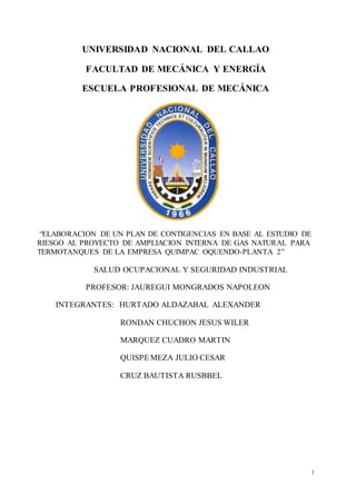 1
UNIVERSIDAD NACIONAL DEL CALLAO
FACULTAD DE MECÁNICA Y ENERGÍA
ESCUELA PROFESIONAL DE MECÁNICA
“ELABORACION DE UN PLAN DE CONTIGENCIAS EN BASE AL ESTUDIO DE
RIESGO AL PROYECTO DE AMPLIACION INTERNA DE GAS NATURAL PARA
TERMOTANQUES DE LA EMPRESA QUIMPAC OQUENDO-PLANTA 2”
SALUD OCUPACIONAL Y SEGURIDAD INDUSTRIAL
PROFESOR: JAUREGUI MONGRADOS NAPOLEON
INTEGRANTES: HURTADO ALDAZABAL ALEXANDER
RONDAN CHUCHON JESUS WILER
MARQUEZ CUADRO MARTIN
QUISPE MEZA JULIO CESAR
CRUZ BAUTISTA RUSBBEL
 